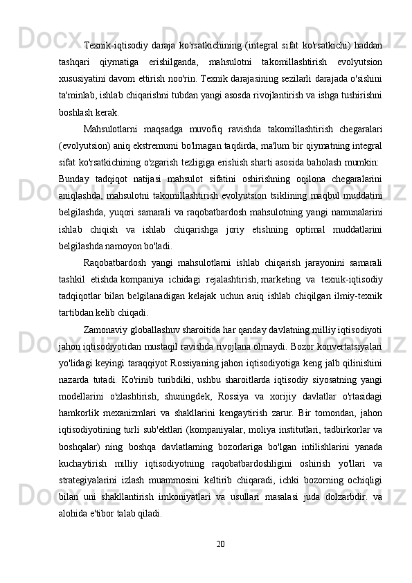Texnik-iqtisodiy   daraja   ko'rsatkichining   (integral   sifat   ko'rsatkichi)   haddan
tashqari   qiymatiga   erishilganda,   mahsulotni   takomillashtirish   evolyutsion
xususiyatini davom ettirish noo'rin. Texnik darajasining sezilarli darajada o'sishini
ta'minlab, ishlab chiqarishni tubdan yangi asosda rivojlantirish va ishga tushirishni
boshlash kerak. 
Mahsulotlarni   maqsadga   muvofiq   ravishda   takomillashtirish   chegaralari
(evolyutsion) aniq ekstremumi bo'lmagan taqdirda, ma'lum bir qiymatning integral
sifat ko'rsatkichining o'zgarish tezligiga erishish sharti asosida baholash mumkin:  
Bunday   tadqiqot   natijasi   mahsulot   sifatini   oshirishning   oqilona   chegaralarini
aniqlashda,   mahsulotni   takomillashtirish   evolyutsion   tsiklining   maqbul   muddatini
belgilashda,   yuqori   samarali   va   raqobatbardosh   mahsulotning   yangi   namunalarini
ishlab   chiqish   va   ishlab   chiqarishga   joriy   etishning   optimal   muddatlarini
belgilashda namoyon bo'ladi. 
Raqobatbardosh   yangi   mahsulotlarni   ishlab   chiqarish   jarayonini   samarali
tashkil   etishda   kompaniya   ichidagi   rejalashtirish,   marketing   va   texnik-iqtisodiy
tadqiqotlar   bilan   belgilanadigan   kelajak   uchun   aniq   ishlab   chiqilgan   ilmiy-texnik
tartibdan kelib chiqadi. 
Zamonaviy globallashuv sharoitida har qanday davlatning milliy iqtisodiyoti
jahon iqtisodiyotidan mustaqil ravishda rivojlana olmaydi. Bozor konvertatsiyalari
yo'lidagi keyingi taraqqiyot Rossiyaning  jahon iqtisodiyotiga keng jalb qilinishini
nazarda   tutadi.   Ko'rinib   turibdiki,   ushbu   sharoitlarda   iqtisodiy   siyosatning   yangi
modellarini   o'zlashtirish,   shuningdek,   Rossiya   va   xorijiy   davlatlar   o'rtasidagi
hamkorlik   mexanizmlari   va   shakllarini   kengaytirish   zarur.   Bir   tomondan,   jahon
iqtisodiyotining turli  sub'ektlari  (kompaniyalar, moliya institutlari, tadbirkorlar  va
boshqalar)   ning   boshqa   davlatlarning   bozorlariga   bo'lgan   intilishlarini   yanada
kuchaytirish   milliy   iqtisodiyotning   raqobatbardoshligini   oshirish   yo'llari   va
strategiyalarini   izlash   muammosini   keltirib   chiqaradi,   ichki   bozorning   ochiqligi
bilan   uni   shakllantirish   imkoniyatlari   va   usullari   masalasi   juda   dolzarbdir.   va
alohida e'tibor talab qiladi. 
20 