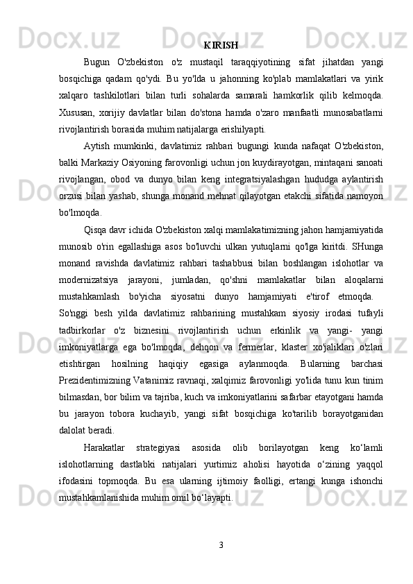 KIRISH
Bugun   O'zbekiston   o'z   mustaqil   taraqqiyotining   sifat   jihatdan   yangi
bosqichiga   qadam   qo'ydi.   Bu   yo'lda   u   jahonning   ko'plab   mamlakatlari   va   yirik
xalqaro   tashkilotlari   bilan   turli   sohalarda   samarali   hamkorlik   qilib   kelmoqda.
Xususan,   xorijiy   davlatlar   bilan   do'stona   hamda   o'zaro   manfaatli   munosabatlarni
rivojlantirish borasida muhim natijalarga erishilyapti.
Aytish   mumkinki,   davlatimiz   rahbari   bugungi   kunda   nafaqat   O'zbekiston,
balki Markaziy Osiyoning farovonligi uchun jon kuydirayotgan, mintaqani sanoati
rivojlangan,   obod   va   dunyo   bilan   keng   integratsiyalashgan   hududga   aylantirish
orzusi  bilan yashab,  shunga monand  mehnat  qilayotgan etakchi  sifatida namoyon
bo'lmoqda. 
Qisqa davr ichida O'zbekiston xalqi mamlakatimizning jahon hamjamiyatida
munosib   o'rin   egallashiga   asos   bo'luvchi   ulkan   yutuqlarni   qo'lga   kiritdi.   SHunga
monand   ravishda   davlatimiz   rahbari   tashabbusi   bilan   boshlangan   islohotlar   va
modernizatsiya   jarayoni,   jumladan,   qo'shni   mamlakatlar   bilan   aloqalarni
mustahkamlash   bo'yicha   siyosatni   dunyo   hamjamiyati   e'tirof   etmoqda.  
So'nggi   besh   yilda   davlatimiz   rahbarining   mustahkam   siyosiy   irodasi   tufayli
tadbirkorlar   o'z   biznesini   rivojlantirish   uchun   erkinlik   va   yangi-   yangi
imkoniyatlarga   ega   bo'lmoqda,   dehqon   va   fermerlar,   klaster   xo'jaliklari   o'zlari
etishtirgan   hosilning   haqiqiy   egasiga   aylanmoqda.   Bularning   barchasi
Prezidentimizning Vatanimiz ravnaqi, xalqimiz farovonligi yo'lida tunu kun tinim
bilmasdan, bor bilim va tajriba, kuch va imkoniyatlarini safarbar etayotgani hamda
bu   jarayon   tobora   kuchayib,   yangi   sifat   bosqichiga   ko'tarilib   borayotganidan
dalolat beradi. 
Harakatlar   strategiyasi   asosida   olib   borilayotgan   keng   ko‘lamli
islohotlarning   dastlabki   natijalari   yurtimiz   aholisi   hayotida   o‘zining   yaqqol
ifodasini   topmoqda.   Bu   esa   ularning   ijtimoiy   faolligi,   ertangi   kunga   ishonchi
mustahkamlanishida muhim omil bo‘layapti. 
3 