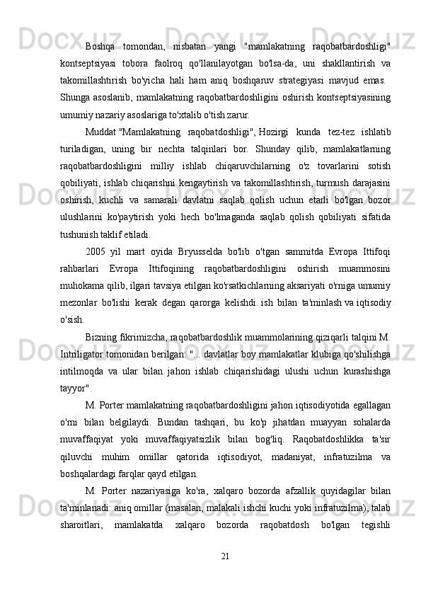 Boshqa   tomondan,   nisbatan   yangi   "mamlakatning   raqobatbardoshligi"
kontseptsiyasi   tobora   faolroq   qo'llanilayotgan   bo'lsa-da,   uni   shakllantirish   va
takomillashtirish   bo'yicha   hali   ham   aniq   boshqaruv   strategiyasi   mavjud   emas.  
Shunga   asoslanib,   mamlakatning   raqobatbardoshligini   oshirish   kontseptsiyasining
umumiy nazariy asoslariga to'xtalib o'tish zarur. 
Muddat   "Mamlakatning   raqobatdoshligi",   Hozirgi   kunda   tez-tez   ishlatib
turiladigan,   uning   bir   nechta   talqinlari   bor.   Shunday   qilib,   mamlakatlarning
raqobatbardoshligini   milliy   ishlab   chiqaruvchilarning   o'z   tovarlarini   sotish
qobiliyati, ishlab chiqarishni  kengaytirish va  takomillashtirish,  turmush  darajasini
oshirish,   kuchli   va   samarali   davlatni   saqlab   qolish   uchun   etarli   bo'lgan   bozor
ulushlarini   ko'paytirish   yoki   hech   bo'lmaganda   saqlab   qolish   qobiliyati   sifatida
tushunish taklif etiladi. 
2005   yil   mart   oyida   Bryusselda   bo'lib   o'tgan   sammitda   Evropa   Ittifoqi
rahbarlari   Evropa   Ittifoqining   raqobatbardoshligini   oshirish   muammosini
muhokama qilib, ilgari tavsiya etilgan ko'rsatkichlarning aksariyati o'rniga umumiy
mezonlar   bo'lishi   kerak   degan   qarorga   kelishdi.   ish   bilan   ta'minlash   va   iqtisodiy
o'sish. 
Bizning fikrimizcha, raqobatbardoshlik muammolarining qiziqarli talqini M.
Intriligator tomonidan berilgan: "... davlatlar boy mamlakatlar klubiga qo'shilishga
intilmoqda   va   ular   bilan   jahon   ishlab   chiqarishidagi   ulushi   uchun   kurashishga
tayyor". 
M. Porter mamlakatning raqobatbardoshligini jahon iqtisodiyotida egallagan
o'rni   bilan   belgilaydi.   Bundan   tashqari,   bu   ko'p   jihatdan   muayyan   sohalarda
muvaffaqiyat   yoki   muvaffaqiyatsizlik   bilan   bog'liq.   Raqobatdoshlikka   ta'sir
qiluvchi   muhim   omillar   qatorida   iqtisodiyot,   madaniyat,   infratuzilma   va
boshqalardagi farqlar qayd etilgan. 
M.   Porter   nazariyasiga   ko'ra,   xalqaro   bozorda   afzallik   quyidagilar   bilan
ta'minlanadi: aniq omillar (masalan, malakali ishchi kuchi yoki infratuzilma), talab
sharoitlari,   mamlakatda   xalqaro   bozorda   raqobatdosh   bo'lgan   tegishli
21 