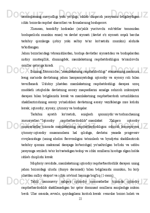 tarmoqlarning   mavjudligi   yoki   yo'qligi,   ishlab   chiqarish   jarayonini   belgilaydigan
ichki bozorda raqobat sharoitlari va firmalarning boshqaruvi. 
Xususan,   tasodifiy   hodisalar   (xo'jalik   yurituvchi   sub'ektlar   tomonidan
boshqarilishi   mumkin   emas)   va   davlat   siyosati   (davlat   o'z   siyosati   orqali   barcha
tarkibiy   qismlarga   ijobiy   yoki   salbiy   ta'sir   ko'rsatishi   mumkin)   alohida
ta'kidlangan.  
Jahon bozorlaridagi tebranishlardan, boshqa davlatlar siyosatidan va boshqalardan
nisbiy   mustaqillik,   shuningdek,   mamlakatning   raqobatdoshligini   ta'minlovchi
omillar qatoriga kiradi. 
Bizning fikrimizcha, "mamlakatning raqobatdoshligi" atamasining mazmuni
keng   ma'noda   davlatning   jahon   hamjamiyatidagi   iqtisodiy   va   siyosiy   roli   bilan
tavsiflanadi.   Uslubiy   jihatdan   mamlakatning   raqobatdoshligi   darajasi   uzoq
muddatli   istiqbolda   davlatning   asosiy   maqsadlarini   amalga   oshirish   imkoniyati
darajasi   bilan   belgilanishi   kerak   va   mamlakatning   raqobatbardosh   ustunliklarini
shakllantirishning   asosiy   yo'nalishlari   davlatning   asosiy   vazifalariga   mos   kelishi
kerak; iqtisodiy, siyosiy, ijtimoiy va boshqalar. 
Tarkibni   ajratib   ko'rsatish,   aniqlash   qonuniydir   va   tushunchaning
xususiyatlari   "Iqtisodiy   raqobatbardoshlik"   mamlakat.   Xalqaro   iqtisodiy
munosabatlar   tizimida   mamlakatning   raqobatbardoshligini   oshirish   konsepsiyasi
ijtimoiy-iqtisodiy   muammolarni   hal   qilishga,   davlatni   yanada   progressiv
rivojlanishiga   (uning   aholisi   farovonligini   ta'minlash   va   byudjetni   shakllantirish
tarkibiy   qismini   maksimal   darajaga   ko'tarishga)   yo'naltirilgan   bo'lishi   va   ushbu
jarayonga sezilarli ta'sir ko'rsatadigan tashqi va ichki omillarni hisobga olgan holda
ishlab chiqilishi kerak. 
Miqdoriy ravishda, mamlakatning iqtisodiy raqobatbardoshlik darajasi uning
jahon   bozoridagi   ulushi   (dunyo   daromadi)   bilan   belgilanishi   mumkin,   bu   ko'p
jihatdan milliy eksport va ichki iste'mol hajmiga bog'liq (1-rasm): 
Tahlil   zamonaviy   xalqaro   iqtisodiy   munosabatlar   tizimida   iqtisodiy
raqobatbardoshlik   shakllanadigan   bir   qator   dominant   omillarni   aniqlashga   imkon
berdi. Ular orasida, avvalo, quyidagilarni kiritish kerak: resurslar bozori holati va
22 