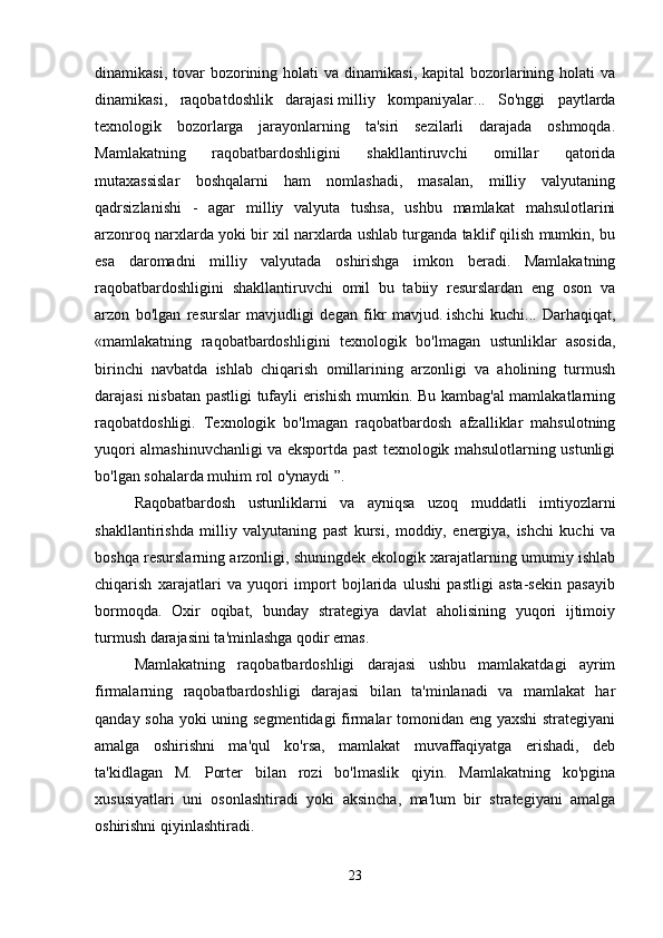 dinamikasi,  tovar   bozorining holati  va  dinamikasi,  kapital   bozorlarining holati   va
dinamikasi,   raqobatdoshlik   darajasi   milliy   kompaniyalar...   So'nggi   paytlarda
texnologik   bozorlarga   jarayonlarning   ta'siri   sezilarli   darajada   oshmoqda.
Mamlakatning   raqobatbardoshligini   shakllantiruvchi   omillar   qatorida
mutaxassislar   boshqalarni   ham   nomlashadi,   masalan,   milliy   valyutaning
qadrsizlanishi   -   agar   milliy   valyuta   tushsa,   ushbu   mamlakat   mahsulotlarini
arzonroq narxlarda yoki bir xil narxlarda ushlab turganda taklif qilish mumkin, bu
esa   daromadni   milliy   valyutada   oshirishga   imkon   beradi.   Mamlakatning
raqobatbardoshligini   shakllantiruvchi   omil   bu   tabiiy   resurslardan   eng   oson   va
arzon   bo'lgan   resurslar   mavjudligi   degan   fikr   mavjud.   ishchi   kuchi...   Darhaqiqat,
«mamlakatning   raqobatbardoshligini   texnologik   bo'lmagan   ustunliklar   asosida,
birinchi   navbatda   ishlab   chiqarish   omillarining   arzonligi   va   aholining   turmush
darajasi nisbatan pastligi tufayli erishish mumkin. Bu kambag'al  mamlakatlarning
raqobatdoshligi.   Texnologik   bo'lmagan   raqobatbardosh   afzalliklar   mahsulotning
yuqori almashinuvchanligi va eksportda past texnologik mahsulotlarning ustunligi
bo'lgan sohalarda muhim rol o'ynaydi ”. 
Raqobatbardosh   ustunliklarni   va   ayniqsa   uzoq   muddatli   imtiyozlarni
shakllantirishda   milliy   valyutaning   past   kursi,   moddiy,   energiya,   ishchi   kuchi   va
boshqa resurslarning arzonligi, shuningdek ekologik xarajatlarning umumiy ishlab
chiqarish   xarajatlari   va   yuqori   import   bojlarida   ulushi   pastligi   asta-sekin   pasayib
bormoqda.   Oxir   oqibat,   bunday   strategiya   davlat   aholisining   yuqori   ijtimoiy
turmush darajasini ta'minlashga qodir emas. 
Mamlakatning   raqobatbardoshligi   darajasi   ushbu   mamlakatdagi   ayrim
firmalarning   raqobatbardoshligi   darajasi   bilan   ta'minlanadi   va   mamlakat   har
qanday soha yoki uning segmentidagi firmalar tomonidan eng yaxshi  strategiyani
amalga   oshirishni   ma'qul   ko'rsa,   mamlakat   muvaffaqiyatga   erishadi,   deb
ta'kidlagan   M.   Porter   bilan   rozi   bo'lmaslik   qiyin.   Mamlakatning   ko'pgina
xususiyatlari   uni   osonlashtiradi   yoki   aksincha,   ma'lum   bir   strategiyani   amalga
oshirishni qiyinlashtiradi. 
23 