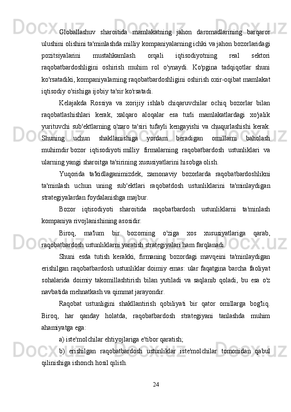 Globallashuv   sharoitida   mamlakatning   jahon   daromadlarining   barqaror
ulushini olishini ta'minlashda milliy kompaniyalarning ichki va jahon bozorlaridagi
pozitsiyalarini   mustahkamlash   orqali   iqtisodiyotning   real   sektori
raqobatbardoshligini   oshirish   muhim   rol   o'ynaydi.   Ko'pgina   tadqiqotlar   shuni
ko'rsatadiki, kompaniyalarning raqobatbardoshligini oshirish oxir-oqibat mamlakat
iqtisodiy o'sishiga ijobiy ta'sir ko'rsatadi. 
Kelajakda   Rossiya   va   xorijiy   ishlab   chiqaruvchilar   ochiq   bozorlar   bilan
raqobatlashishlari   kerak,   xalqaro   aloqalar   esa   turli   mamlakatlardagi   xo'jalik
yurituvchi   sub'ektlarning   o'zaro  ta'siri   tufayli   kengayishi   va   chuqurlashishi   kerak.
Shuning   uchun   shakllanishiga   yordam   beradigan   omillarni   baholash
muhimdir   bozor   iqtisodiyoti   milliy   firmalarning   raqobatbardosh   ustunliklari   va
ularning yangi sharoitga ta'sirining xususiyatlarini hisobga olish. 
Yuqorida   ta'kidlaganimizdek,   zamonaviy   bozorlarda   raqobatbardoshlikni
ta'minlash   uchun   uning   sub'ektlari   raqobatdosh   ustunliklarini   ta'minlaydigan
strategiyalardan foydalanishga majbur. 
Bozor   iqtisodiyoti   sharoitida   raqobatbardosh   ustunliklarni   ta'minlash
kompaniya rivojlanishining asosidir. 
Biroq,   ma'lum   bir   bozorning   o'ziga   xos   xususiyatlariga   qarab,
raqobatbardosh ustunliklarni yaratish strategiyalari ham farqlanadi. 
Shuni   esda   tutish   kerakki,   firmaning   bozordagi   mavqeini   ta'minlaydigan
erishilgan   raqobatbardosh  ustunliklar   doimiy  emas:  ular  faqatgina  barcha  faoliyat
sohalarida   doimiy   takomillashtirish   bilan   yutiladi   va   saqlanib   qoladi,   bu   esa   o'z
navbatida mehnatkash va qimmat jarayondir. 
Raqobat   ustunligini   shakllantirish   qobiliyati   bir   qator   omillarga   bog'liq.
Biroq,   har   qanday   holatda,   raqobatbardosh   strategiyani   tanlashda   muhim
ahamiyatga ega: 
a) iste'molchilar ehtiyojlariga e'tibor qaratish; 
b)   erishilgan   raqobatbardosh   ustunliklar   iste'molchilar   tomonidan   qabul
qilinishiga ishonch hosil qilish. 
24 