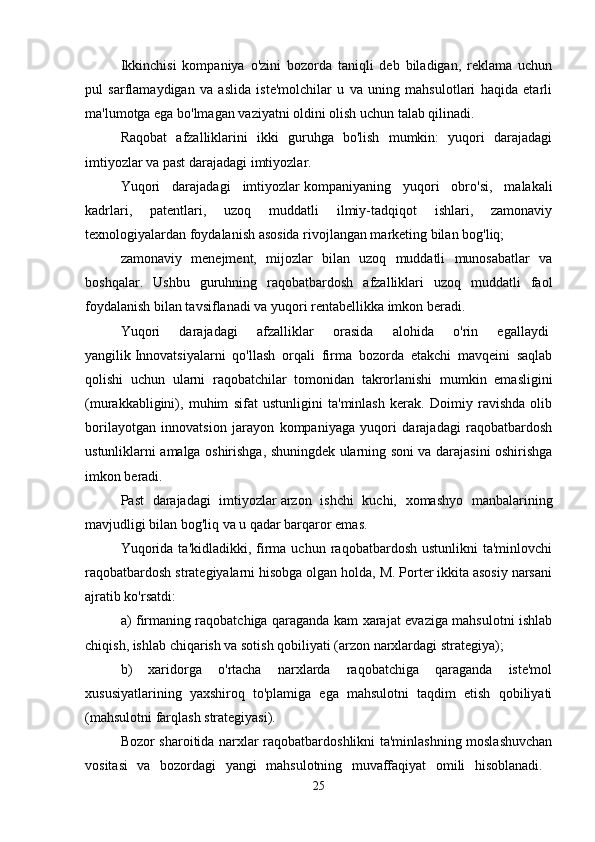 Ikkinchisi   kompaniya   o'zini   bozorda   taniqli   deb   biladigan,   reklama   uchun
pul   sarflamaydigan   va   aslida   iste'molchilar   u   va   uning   mahsulotlari   haqida   etarli
ma'lumotga ega bo'lmagan vaziyatni oldini olish uchun talab qilinadi. 
Raqobat   afzalliklarini   ikki   guruhga   bo'lish   mumkin:   yuqori   darajadagi
imtiyozlar va past darajadagi imtiyozlar. 
Yuqori   darajadagi   imtiyozlar   kompaniyaning   yuqori   obro'si,   malakali
kadrlari,   patentlari,   uzoq   muddatli   ilmiy-tadqiqot   ishlari,   zamonaviy
texnologiyalardan foydalanish asosida rivojlangan marketing bilan bog'liq;  
zamonaviy   menejment,   mijozlar   bilan   uzoq   muddatli   munosabatlar   va
boshqalar.   Ushbu   guruhning   raqobatbardosh   afzalliklari   uzoq   muddatli   faol
foydalanish bilan tavsiflanadi va yuqori rentabellikka imkon beradi. 
Yuqori   darajadagi   afzalliklar   orasida   alohida   o'rin   egallaydi  
yangilik   Innovatsiyalarni   qo'llash   orqali   firma   bozorda   etakchi   mavqeini   saqlab
qolishi   uchun   ularni   raqobatchilar   tomonidan   takrorlanishi   mumkin   emasligini
(murakkabligini),   muhim   sifat   ustunligini   ta'minlash   kerak.   Doimiy   ravishda   olib
borilayotgan   innovatsion   jarayon   kompaniyaga   yuqori   darajadagi   raqobatbardosh
ustunliklarni amalga oshirishga, shuningdek ularning soni va darajasini oshirishga
imkon beradi.
Past   darajadagi   imtiyozlar   arzon   ishchi   kuchi,   xomashyo   manbalarining
mavjudligi bilan bog'liq va u qadar barqaror emas. 
Yuqorida   ta'kidladikki,  firma  uchun  raqobatbardosh  ustunlikni  ta'minlovchi
raqobatbardosh strategiyalarni hisobga olgan holda, M. Porter ikkita asosiy narsani
ajratib ko'rsatdi: 
a) firmaning raqobatchiga qaraganda kam xarajat evaziga mahsulotni ishlab
chiqish, ishlab chiqarish va sotish qobiliyati (arzon narxlardagi strategiya); 
b)   xaridorga   o'rtacha   narxlarda   raqobatchiga   qaraganda   iste'mol
xususiyatlarining   yaxshiroq   to'plamiga   ega   mahsulotni   taqdim   etish   qobiliyati
(mahsulotni farqlash strategiyasi). 
Bozor sharoitida narxlar raqobatbardoshlikni ta'minlashning moslashuvchan
vositasi   va   bozordagi   yangi   mahsulotning   muvaffaqiyat   omili   hisoblanadi.  
25 