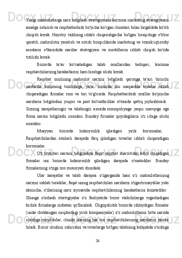 Yangi mahsulotlarga narx belgilash strategiyasini korxona marketing strategiyasini
amalga oshirish va raqobatlashish bo'yicha ko'rgan choralari bilan birgalikda ko'rib
chiqish   kerak.   Hayotiy   tsiklning   ishlab   chiqarishgacha   bo'lgan   bosqichiga   e'tibor
qaratib, mahsulotni  yaratish va sotish  bosqichlarida marketing va texnik-iqtisodiy
asoslarni   o'tkazishda   narxlar   strategiyasi   va   modellarini   ishlab   chiqish   ko'zda
tutilishi kerak. 
Bozorda   ta'sir   ko'rsatadigan   talab   omillaridan   tashqari,   korxona
raqobatchilarning harakatlarini ham hisobga olishi kerak. 
Raqobat   omilining   mahsulot   narxini   belgilash   qaroriga   ta'siri   birinchi
navbatda   bozorning   tuzilishiga,   ya'ni.   bozorda   shu   maqsadda   tovarlar   ishlab
chiqaradigan   firmalar   soni   va   turi   to'g'risida.   Raqobatbardosh   omillar   ko'pincha
narxlarni   belgilashni   yuqori   va   past   ko'rsatkichlar   o'rtasida   qattiq   joylashtiradi.  
Sizning   xarajatlaringiz   va   talabingiz   asosida   monopoliyaga   yaqin   mavqega   ega
firma   narxni   belgilashi   mumkin.   Bunday   firmalar   quyidagilarni   o'z   ichiga   olishi
mumkin: 
Muayyan   bozorda   hukmronlik   qiladigan   yirik   korxonalar;  
Raqobatchilardan   sezilarli   darajada   farq   qiladigan   tovarlar   ishlab   chiqaradigan
korxonalar. 
O'z   tovarlari   narxini   belgilashda   faqat   raqobat   sharoitidan   kelib   chiqadigan
firmalar   uni   bozorda   hukmronlik   qiladigan   darajada   o'rnatadilar.   Bunday
firmalarning o'ziga xos xususiyati shundaki 
Ular   xarajatlar   va   talab   darajasi   o'zgarganda   ham   o'z   mahsulotlarining
narxini ushlab turadilar, faqat uning raqobatchilari narxlarni o'zgartirmaydilar yoki
aksincha,   o'zlarining   narx   siyosatida   raqobatchilarning   harakatlarini   kuzatadilar.  
Shunga   o'xshash   strategiyalar   o'z   faoliyatida   bozor   etakchilariga   ergashadigan
kichik firmalarga nisbatan qo'llaniladi. Oligopolistik bozorda ishlaydigan firmalar
(unda   cheklangan   miqdordagi   yirik   kompaniyalar)   o'z   mahsulotlarini   bitta   narxda
sotishga  moyildirlar,  chunki  ularning har   biri   raqobatchilarining narxlarini  yaxshi
biladi. Bozor ulushini oshirishni va tovarlarga bo'lgan talabning kelajakda o'sishiga
26 