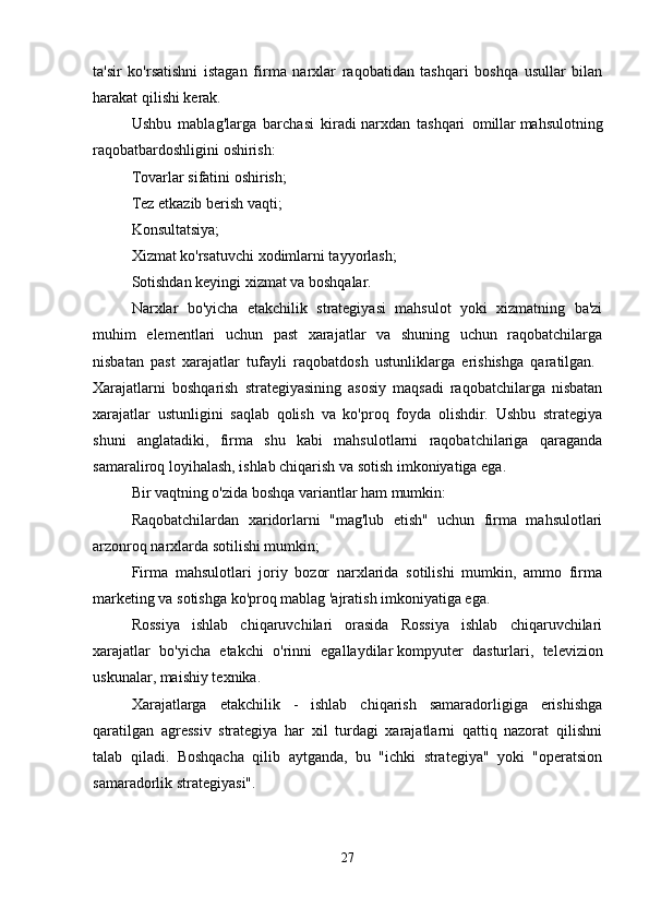 ta'sir   ko'rsatishni   istagan   firma   narxlar   raqobatidan   tashqari   boshqa   usullar   bilan
harakat qilishi kerak. 
Ushbu   mablag'larga   barchasi   kiradi   narxdan   tashqari   omillar   mahsulotning
raqobatbardoshligini oshirish:
Tovarlar sifatini oshirish; 
Tez etkazib berish vaqti; 
Konsultatsiya; 
Xizmat ko'rsatuvchi xodimlarni tayyorlash; 
Sotishdan keyingi xizmat va boshqalar. 
Narxlar   bo'yicha   etakchilik   strategiyasi   mahsulot   yoki   xizmatning   ba'zi
muhim   elementlari   uchun   past   xarajatlar   va   shuning   uchun   raqobatchilarga
nisbatan   past   xarajatlar   tufayli   raqobatdosh   ustunliklarga   erishishga   qaratilgan.  
Xarajatlarni   boshqarish   strategiyasining   asosiy   maqsadi   raqobatchilarga   nisbatan
xarajatlar   ustunligini   saqlab   qolish   va   ko'proq   foyda   olishdir.   Ushbu   strategiya
shuni   anglatadiki,   firma   shu   kabi   mahsulotlarni   raqobatchilariga   qaraganda
samaraliroq loyihalash, ishlab chiqarish va sotish imkoniyatiga ega. 
Bir vaqtning o'zida boshqa variantlar ham mumkin: 
Raqobatchilardan   xaridorlarni   "mag'lub   etish"   uchun   firma   mahsulotlari
arzonroq narxlarda sotilishi mumkin; 
Firma   mahsulotlari   joriy   bozor   narxlarida   sotilishi   mumkin,   ammo   firma
marketing va sotishga ko'proq mablag 'ajratish imkoniyatiga ega. 
Rossiya   ishlab   chiqaruvchilari   orasida   Rossiya   ishlab   chiqaruvchilari
xarajatlar   bo'yicha   etakchi   o'rinni   egallaydilar   kompyuter   dasturlari,   televizion
uskunalar, maishiy texnika. 
Xarajatlarga   etakchilik   -   ishlab   chiqarish   samaradorligiga   erishishga
qaratilgan   agressiv   strategiya   har   xil   turdagi   xarajatlarni   qattiq   nazorat   qilishni
talab   qiladi.   Boshqacha   qilib   aytganda,   bu   "ichki   strategiya"   yoki   "operatsion
samaradorlik strategiyasi". 
27 