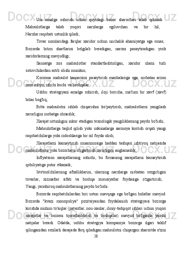 Uni   amalga   oshirish   uchun   quyidagi   bozor   sharoitlari   talab   qilinadi:  
Mahsulotlarga   talab   yuqori   narxlarga   egiluvchan   va   bir   hil;  
Narxlar raqobati ustunlik qiladi; 
Tovar   nomlaridagi   farqlar   xaridor   uchun   unchalik   ahamiyatga   ega   emas;  
Bozorda   bitim   shartlarini   belgilab   beradigan,   narxni   pasaytiradigan   yirik
xaridorlarning mavjudligi; 
Sanoatga   xos   mahsulotlar   standartlashtirilgan,   xaridor   ularni   turli
sotuvchilardan sotib olishi mumkin; 
Korxona   mahsulot   tannarxini   pasaytirish   manbalariga   ega:   nisbatan   arzon
xom ashyo, ishchi kuchi va boshqalar. 
Ushbu   strategiyani   amalga   oshirish,   iloji   boricha,   ma'lum   bir   xavf   (xavf)
bilan bog'liq; 
Bitta   mahsulotni   ishlab   chiqarishni   ko'paytirish,   mahsulotlarni   yangilash
zarurligini inobatga olmaslik; 
Xarajat ustunligini inkor etadigan texnologik yangiliklarning paydo bo'lishi; 
Mahsulotlarga   taqlid   qilish   yoki   uskunalarga   sarmoya   kiritish   orqali   yangi
raqobatchilarga yoki izdoshlariga bir xil foyda olish; 
Xarajatlarni   kamaytirish   muammosiga   haddan   tashqari   ishtiyoq   natijasida
mahsulotlarni yoki bozorlarni o'zgartirish zarurligini anglamaslik; 
Inflyatsion   xarajatlarning   oshishi,   bu   firmaning   xarajatlarni   kamaytirish
qobiliyatiga putur etkazadi; 
Iste'molchilarning   afzalliklarini,   ularning   narxlarga   nisbatan   sezgirligini
tovarlar,   xizmatlar   sifati   va   boshqa   xususiyatlar   foydasiga   o'zgartirish;  
Yangi, yaxshiroq mahsulotlarning paydo bo'lishi. 
Bozorda   raqobatchilardan   biri   ustun   mavqega   ega   bo'lgan   holatlar   mavjud.
Bozorda   "kvazi   monopoliya"   pozitsiyasidan   foydalanish   strategiyasi   bozorga
kirishda muhim to'siqlar (patentlar, nou-xaular, ilmiy-tadqiqot ishlari uchun yuqori
xarajatlar   va   bozorni   tijoratlashtirish   va   boshqalar)   mavjud   bo'lganda   yaxshi
natijalar   beradi.   Odatda,   ushbu   strategiya   kompaniya   bozorga   ilgari   taklif
qilinganidan sezilarli darajada farq qiladigan mahsulotni chiqargan sharoitda o'zini
28 