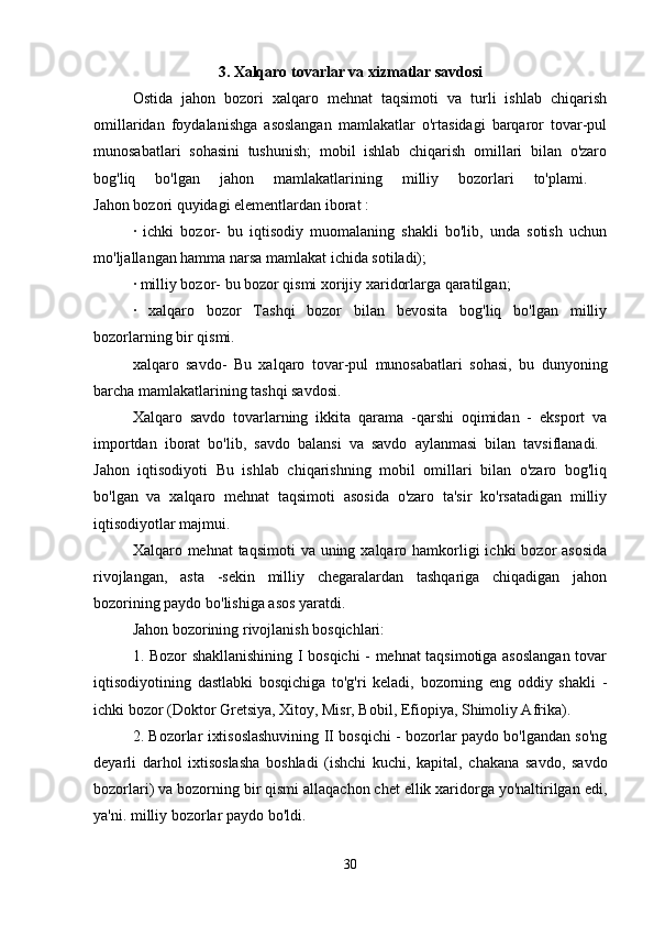 3. Xalqaro tovarlar va xizmatlar savdosi
Ostida   jahon   bozori   xalqaro   mehnat   taqsimoti   va   turli   ishlab   chiqarish
omillaridan   foydalanishga   asoslangan   mamlakatlar   o'rtasidagi   barqaror   tovar-pul
munosabatlari   sohasini   tushunish;   mobil   ishlab   chiqarish   omillari   bilan   o'zaro
bog'liq   bo'lgan   jahon   mamlakatlarining   milliy   bozorlari   to'plami.  
Jahon bozori quyidagi elementlardan iborat : 
·   ichki   bozor-   bu   iqtisodiy   muomalaning   shakli   bo'lib,   unda   sotish   uchun
mo'ljallangan hamma narsa mamlakat ichida sotiladi); 
· milliy bozor- bu bozor qismi xorijiy xaridorlarga qaratilgan; 
·   xalqaro   bozor   Tashqi   bozor   bilan   bevosita   bog'liq   bo'lgan   milliy
bozorlarning bir qismi. 
xalqaro   savdo-   Bu   xalqaro   tovar-pul   munosabatlari   sohasi,   bu   dunyoning
barcha mamlakatlarining tashqi savdosi. 
Xalqaro   savdo   tovarlarning   ikkita   qarama   -qarshi   oqimidan   -   eksport   va
importdan   iborat   bo'lib,   savdo   balansi   va   savdo   aylanmasi   bilan   tavsiflanadi.  
Jahon   iqtisodiyoti   Bu   ishlab   chiqarishning   mobil   omillari   bilan   o'zaro   bog'liq
bo'lgan   va   xalqaro   mehnat   taqsimoti   asosida   o'zaro   ta'sir   ko'rsatadigan   milliy
iqtisodiyotlar majmui. 
Xalqaro mehnat  taqsimoti  va uning xalqaro hamkorligi  ichki  bozor  asosida
rivojlangan,   asta   -sekin   milliy   chegaralardan   tashqariga   chiqadigan   jahon
bozorining paydo bo'lishiga asos yaratdi. 
Jahon bozorining rivojlanish bosqichlari: 
1. Bozor shakllanishining I bosqichi - mehnat taqsimotiga asoslangan tovar
iqtisodiyotining   dastlabki   bosqichiga   to'g'ri   keladi,   bozorning   eng   oddiy   shakli   -
ichki bozor (Doktor Gretsiya, Xitoy, Misr, Bobil, Efiopiya, Shimoliy Afrika). 
2. Bozorlar ixtisoslashuvining II bosqichi - bozorlar paydo bo'lgandan so'ng
deyarli   darhol   ixtisoslasha   boshladi   (ishchi   kuchi,   kapital,   chakana   savdo,   savdo
bozorlari) va bozorning bir qismi allaqachon chet ellik xaridorga yo'naltirilgan edi,
ya'ni. milliy bozorlar paydo bo'ldi. 
30 
