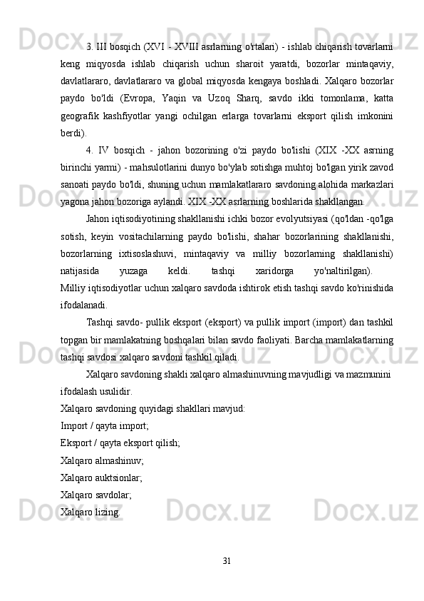3. III bosqich (XVI - XVIII asrlarning o'rtalari) - ishlab chiqarish tovarlarni
keng   miqyosda   ishlab   chiqarish   uchun   sharoit   yaratdi,   bozorlar   mintaqaviy,
davlatlararo, davlatlararo va global  miqyosda kengaya boshladi. Xalqaro bozorlar
paydo   bo'ldi   (Evropa,   Yaqin   va   Uzoq   Sharq,   savdo   ikki   tomonlama,   katta
geografik   kashfiyotlar   yangi   ochilgan   erlarga   tovarlarni   eksport   qilish   imkonini
berdi). 
4.   IV   bosqich   -   jahon   bozorining   o'zi   paydo   bo'lishi   (XIX   -XX   asrning
birinchi yarmi) - mahsulotlarini dunyo bo'ylab sotishga muhtoj bo'lgan yirik zavod
sanoati paydo bo'ldi, shuning uchun mamlakatlararo savdoning alohida markazlari
yagona jahon bozoriga aylandi. XIX -XX asrlarning boshlarida shakllangan. 
Jahon iqtisodiyotining shakllanishi ichki bozor evolyutsiyasi (qo'ldan -qo'lga
sotish,   keyin   vositachilarning   paydo   bo'lishi,   shahar   bozorlarining   shakllanishi,
bozorlarning   ixtisoslashuvi,   mintaqaviy   va   milliy   bozorlarning   shakllanishi)
natijasida   yuzaga   keldi.   tashqi   xaridorga   yo'naltirilgan).  
Milliy iqtisodiyotlar uchun xalqaro savdoda ishtirok etish tashqi savdo ko'rinishida
ifodalanadi. 
Tashqi savdo- pullik eksport (eksport) va pullik import (import) dan tashkil
topgan bir mamlakatning boshqalari bilan savdo faoliyati. Barcha mamlakatlarning
tashqi savdosi xalqaro savdoni tashkil qiladi. 
Xalqaro savdoning shakli xalqaro almashinuvning mavjudligi va mazmunini
ifodalash usulidir. 
Xalqaro savdoning quyidagi shakllari mavjud: 
Import / qayta import; 
Eksport / qayta eksport qilish; 
Xalqaro almashinuv; 
Xalqaro auktsionlar; 
Xalqaro savdolar; 
Xalqaro lizing. 
31 
