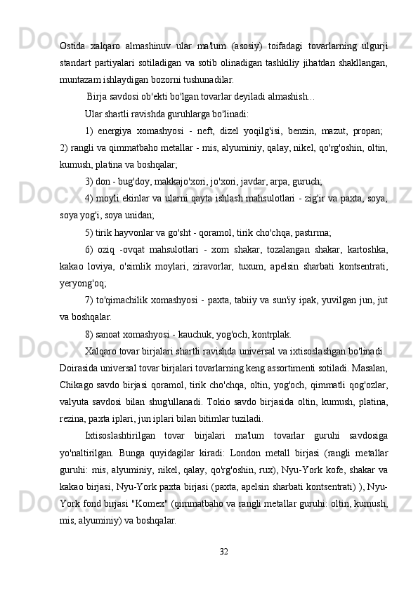 Ostida   xalqaro   almashinuv   ular   ma'lum   (asosiy)   toifadagi   tovarlarning   ulgurji
standart   partiyalari   sotiladigan   va   sotib   olinadigan   tashkiliy   jihatdan   shakllangan,
muntazam ishlaydigan bozorni tushunadilar.
 Birja savdosi ob'ekti bo'lgan tovarlar deyiladi almashish... 
Ular shartli ravishda guruhlarga bo'linadi: 
1)   energiya   xomashyosi   -   neft,   dizel   yoqilg'isi,   benzin,   mazut,   propan;  
2) rangli va qimmatbaho metallar - mis, alyuminiy, qalay, nikel, qo'rg'oshin, oltin,
kumush, platina va boshqalar; 
3) don - bug'doy, makkajo'xori, jo'xori, javdar, arpa, guruch; 
4) moyli ekinlar va ularni qayta ishlash mahsulotlari - zig'ir va paxta, soya,
soya yog'i, soya unidan; 
5) tirik hayvonlar va go'sht - qoramol, tirik cho'chqa, pastırma; 
6)   oziq   -ovqat   mahsulotlari   -   xom   shakar,   tozalangan   shakar,   kartoshka,
kakao   loviya,   o'simlik   moylari,   ziravorlar,   tuxum,   apelsin   sharbati   kontsentrati,
yeryong'oq; 
7) to'qimachilik xomashyosi  - paxta, tabiiy va sun'iy ipak, yuvilgan jun, jut
va boshqalar. 
8) sanoat xomashyosi - kauchuk, yog'och, kontrplak. 
Xalqaro tovar birjalari shartli ravishda universal va ixtisoslashgan bo'linadi. 
Doirasida universal tovar birjalari tovarlarning keng assortimenti sotiladi. Masalan,
Chikago savdo  birjasi  qoramol, tirik cho'chqa,  oltin, yog'och,  qimmatli  qog'ozlar,
valyuta   savdosi   bilan   shug'ullanadi.   Tokio   savdo   birjasida   oltin,   kumush,   platina,
rezina, paxta iplari, jun iplari bilan bitimlar tuziladi. 
Ixtisoslashtirilgan   tovar   birjalari   ma'lum   tovarlar   guruhi   savdosiga
yo'naltirilgan.   Bunga   quyidagilar   kiradi:   London   metall   birjasi   (rangli   metallar
guruhi:   mis,   alyuminiy,   nikel,  qalay,   qo'rg'oshin,   rux),   Nyu-York   kofe,   shakar   va
kakao birjasi, Nyu-York paxta birjasi (paxta, apelsin sharbati kontsentrati) ), Nyu-
York fond birjasi "Komex" (qimmatbaho va rangli metallar guruhi: oltin, kumush,
mis, alyuminiy) va boshqalar. 
32 