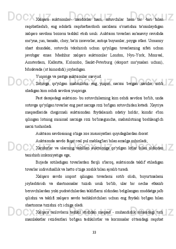 Xalqaro   auktsionlar-   xaridorlar   ham,   sotuvchilar   ham   bir   -biri   bilan
raqobatlashib,   eng   adolatli   raqobatbardosh   narxlarni   o'rnatishni   ta'minlaydigan
xalqaro  savdoni   bozorni   tashkil   etish   usuli.   Auktsion   tovarlari   an'anaviy   ravishda
mo'yna, jun, tamaki, choy, ba'zi ziravorlar, antiqa buyumlar, poyga otlari. Umumiy
shart   shundaki,   sotuvchi   tekshirish   uchun   qo'yilgan   tovarlarning   sifati   uchun
javobgar   emas.   Mashhur   xalqaro   auktsionlar   London,   Nyu-York,   Monreal,
Amsterdam,   Kalkutta,   Kolombo,   Sankt-Peterburg   (eksport   mo'ynalari   uchun),
Moskvada (ot kimoshdi) joylashgan.
Yuqoriga va pastga auktsionlar mavjud. 
Sotuvga   qo'yilgan   mahsulotni   eng   yuqori   narxni   bergan   xaridor   sotib
oladigan kim oshdi savdosi yuqoriga. 
Past darajadagi auktsion- bu sotuvchilarning kim oshdi savdosi bo'lib, unda
sotuvga qo'yilgan tovarlar eng past narxga rozi bo'lgan sotuvchidan ketadi. Xayriya
maqsadlarida   chegirmali   auktsiondan   foydalanish   odatiy   holdir,   kimdir   e'lon
qilingan   lotning   minimal   narxiga   rozi   bo'lmaguncha,   mahsulotning   boshlang'ich
narxi tushiriladi. 
Auktsion savdosining o'ziga xos xususiyatlari quyidagilardan iborat: 
Auktsionda savdo faqat real pul mablag'lari bilan amalga oshiriladi; 
Xaridorlar   va   ularning   vakillari   auktsionga   qo'yilgan   lotlar   bilan   oldindan
tanishish imkoniyatiga ega; 
Birjada   sotiladigan   tovarlardan   farqli   o'laroq,   auktsionda   taklif   etiladigan
tovarlar individuallik va hatto o'ziga xoslik bilan ajralib turadi. 
Xalqaro   savdo   import   qilingan   tovarlarni   sotib   olish,   buyurtmalarni
joylashtirish   va   shartnomalar   tuzish   usuli   bo'lib,   ular   bir   necha   etkazib
beruvchilardan yoki pudratchilardan takliflarni oldindan belgilangan muddatga jalb
qilishni   va   taklifi   xalqaro   savdo   tashkilotchilari   uchun   eng   foydali   bo'lgan   bilan
shartnoma tuzishni o'z ichiga oladi. 
Xalqaro   tanlovlarni   tashkil   etishdan   maqsad   -   muhandislik   sohasidagi   turli
mamlakatlar   rezidentlari   bo'lgan   tashkilotlar   va   korxonalar   o'rtasidagi   raqobat
33 