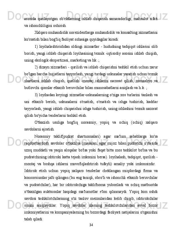 asosida   qurilayotgan   ob'ektlarning   ishlab   chiqarish   samaradorligi,   mahsulot   sifati
va ishonchliligini oshirish. 
Xalqaro muhandislik norezidentlarga muhandislik va konsalting xizmatlarini
ko'rsatish bilan bog'liq faoliyat sohasiga quyidagilar kiradi: 
1)   loyihalashtirishdan   oldingi   xizmatlar   -   hududning   tadqiqot   ishlarini   olib
borish, yangi ishlab chiqarish loyihasining texnik -iqtisodiy asosini ishlab chiqish,
uning ekologik ekspertizasi, marketing va hk .; 
2) dizayn xizmatlari - qurilish va ishlab chiqarishni tashkil etish uchun zarur
bo'lgan barcha hujjatlarni tayyorlash, yangi turdagi uskunalar yaratish uchun texnik
shartlarni   ishlab   chiqish,   qurilish   -montaj   ishlarini   nazorat   qilish,   xomashyo   va
butlovchi qismlar etkazib beruvchilar bilan munosabatlarni aniqlash va h.k. ; 
3) loyihadan keyingi xizmatlar-uskunalarning o'ziga xos turlarini tanlash va
uni   etkazib   berish,   uskunalarni   o'rnatish,   o'rnatish   va   ishga   tushirish,   kadrlar
tayyorlash, yangi ishlab chiqarishni ishga tushirish, uning ishlashini texnik nazorat
qilish bo'yicha tenderlarni tashkil etish. 
O'tkazish   usuliga   bog'liq   norasmiy,   yopiq   va   ochiq   (ochiq)   xalqaro
savdolarni ajratish. 
Norasmiy   taklif(pudrat   shartnomalari)   agar   ma'lum   sabablarga   ko'ra
raqobatbardosh   savdolar   o'tkazilsa   (masalan,   agar   mijoz   bilan   pudratchi   o'rtasida
uzoq muddatli va yaqin aloqalar bo'lsa yoki faqat bitta mos tashkilot bo'lsa va bu
pudratchining ishtiroki katta tejash imkonini bersa). loyihalash, tadqiqot, qurilish -
montaj   va   boshqa   ishlarni   muvofiqlashtirish   tufayli)   amaliy   yoki   imkonsizdir.  
Ishtirok   etish   uchun   yopiq   xalqaro   tenderlar   cheklangan   miqdordagi   firma   va
konsorsiumlar jalb qilingan (bu eng taniqli, obro'li va ishonchli etkazib beruvchilar
va   pudratchilar),   har   bir   ishtirokchiga   taklifnoma   yuboriladi   va   ochiq   matbuotda
o'tkazilgan   auktsionlar   haqidagi   ma'lumotlar   e'lon   qilinmaydi.   Yopiq   kim   oshdi
savdosi   tashkilotchilarining   o'zi   tanlov   mezonlaridan   kelib   chiqib,   ishtirokchilar
sonini   aniqlaydilar.   Yopiq   savdolar   ularning   tashkilotchilaridan   avval   bozor
imkoniyatlarini va kompaniyalarning bu bozordagi faoliyati natijalarini o'rganishni
talab qiladi. 
34 
