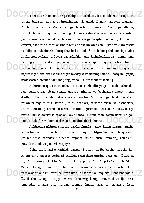 Ishtirok etish uchun ochiq (ochiq) kim oshdi savdosi raqobatni kuchaytirish
istagini   bildirgan   ko'plab   ishtirokchilarni   jalb   qiladi.   Bunday   tanlovlar   haqidagi
e'lonlar   davriy   nashrlarda   -   gazetalarda,   ixtisoslashtirilgan   jurnallarda,
byulletenlarda e'lon qilinadi, shuningdek, boshqa davlatlarga savdo vakolatxonalari
yoki   konsulliklari   orqali   ishbilarmon   doiralarga   tarqatish   uchun   yuboriladi.  
Vaziyat, agar tashkilotchilar ishtirokchilar doirasini aniqlashni qiyin yoki imkonsiz
deb bilsalar, auktsion ikki bosqichda bo'lib o'tadi. Birinchi bosqichda (ochiq savdo)
barcha   xohlovchilar   tanlovda   qatnashadilar,   ular   tashkilotchilarga   materiallarni,
ularning yuqori malakasi va bunday buyurtmalarni bajarish tajribasini tasdiqlovchi
ma'lumotni,   mahsulot   darajasini,   xaridorlarning   mulohazalarini   va   boshqalarni
taqdim etgan. tez -tez chaqiriladigan bunday savdolarning ikkinchi bosqichi (yopiq
savdo) tashkilotchilari yumshoq eng jozibali ishtirokchilarni tanlang. 
Auktsionda   qatnashish   uchun,   odatda,   sotib   olinayotgan   asbob   -uskunalar
yoki   qurilayotgan   ob'ekt   (uning   quvvati,   ishlashi   va   boshqalar),   asosiy   tijorat
shartlari (etkazib berish muddati) batafsil tavsifini o'z ichiga olgan tender hujjatlari
to'plamini   taqdim   etish   kerak.   ,   to'lov   shartlari,   narxlash   tartibi   va   boshqalar),
tender   taklifining   shakli,   hakamlik   shartlari,   jarimalar,   kafolatlar,   uskunalarga
texnik   xizmat   ko'rsatish   talablari;   auktsionda   ishtirok   etish   uchun   zarur   bo'lgan
muqobil takliflar va boshqa shartlarni taqdim etish imkoniyati.
Auktsionda   ishtirok   etadigan   barcha   firmalar   tender   komissiyasiga   tegishli
tarzda   tuzilgan   tenderni   taqdim   etishadi,   u   taqdim   etilgan   takliflarni   taqqoslaydi
(bu   bir   necha   haftadan   bir   necha   oygacha   davom   etishi   mumkin),   natijalarni
umumlashtiradi va g'olibni aniqlaydi. 
Ochiq   savdolarni   o'tkazishda   paketlarni   ochish   tartibi   barcha   ishtirokchilar
va   ommaviy   axborot   vositalari   vakillari   ishtirokida   amalga   oshiriladi.   O'tkazish
paytida   norasmiy   taklif   tender   qo'mitalari   yopiq   yig'ilishda   paketlarni   ochadilar.  
Xalqaro   lizing   mulkni   sotib   olish   va   uni   keyinchalik   ijaraga   berish   uchun   turli
mamlakatlar   aholisi   o'rtasida   murakkab   iqtisodiy   va   huquqiy   munosabatlardir.
Xuddi   shu   turdagi   lizingga   bir   mamlakatning   lizing   beruvchisi   va   ijarachisi
tomonidan   amalga   oshiriladigan   bitimlar   kiradi,   agar   tomonlarning   hech
35 