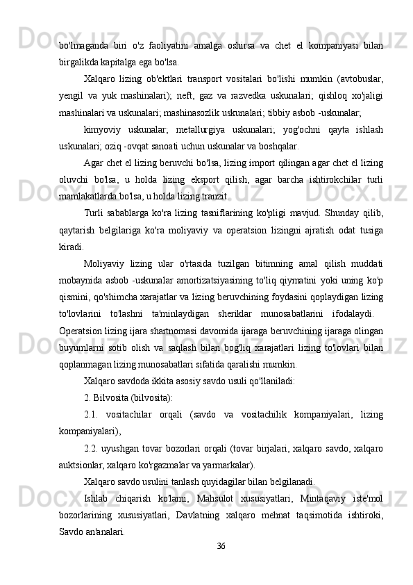 bo'lmaganda   biri   o'z   faoliyatini   amalga   oshirsa   va   chet   el   kompaniyasi   bilan
birgalikda kapitalga ega bo'lsa. 
Xalqaro   lizing   ob'ektlari   transport   vositalari   bo'lishi   mumkin   (avtobuslar,
yengil   va   yuk   mashinalari);   neft,   gaz   va   razvedka   uskunalari;   qishloq   xo'jaligi
mashinalari va uskunalari; mashinasozlik uskunalari; tibbiy asbob -uskunalar; 
kimyoviy   uskunalar;   metallurgiya   uskunalari;   yog'ochni   qayta   ishlash
uskunalari; oziq -ovqat sanoati uchun uskunalar va boshqalar.
Agar chet el lizing beruvchi bo'lsa, lizing import qilingan agar chet el lizing
oluvchi   bo'lsa,   u   holda   lizing   eksport   qilish,   agar   barcha   ishtirokchilar   turli
mamlakatlarda bo'lsa, u holda lizing tranzit. 
Turli   sabablarga   ko'ra   lizing   tasniflarining   ko'pligi   mavjud.   Shunday   qilib,
qaytarish   belgilariga   ko'ra   moliyaviy   va   operatsion   lizingni   ajratish   odat   tusiga
kiradi. 
Moliyaviy   lizing   ular   o'rtasida   tuzilgan   bitimning   amal   qilish   muddati
mobaynida   asbob   -uskunalar   amortizatsiyasining   to'liq   qiymatini   yoki   uning   ko'p
qismini, qo'shimcha xarajatlar va lizing beruvchining foydasini qoplaydigan lizing
to'lovlarini   to'lashni   ta'minlaydigan   sheriklar   munosabatlarini   ifodalaydi.  
Operatsion lizing ijara shartnomasi davomida ijaraga beruvchining ijaraga olingan
buyumlarni   sotib   olish   va   saqlash   bilan   bog'liq   xarajatlari   lizing   to'lovlari   bilan
qoplanmagan lizing munosabatlari sifatida qaralishi mumkin. 
Xalqaro savdoda ikkita asosiy savdo usuli qo'llaniladi: 
2. Bilvosita (bilvosita): 
2.1.   vositachilar   orqali   (savdo   va   vositachilik   kompaniyalari,   lizing
kompaniyalari), 
2.2. uyushgan tovar  bozorlari  orqali  (tovar  birjalari, xalqaro savdo,  xalqaro
auktsionlar, xalqaro ko'rgazmalar va yarmarkalar). 
Xalqaro savdo usulini tanlash quyidagilar bilan belgilanadi. 
Ishlab   chiqarish   ko'lami,   Mahsulot   xususiyatlari,   Mintaqaviy   iste'mol
bozorlarining   xususiyatlari,   Davlatning   xalqaro   mehnat   taqsimotida   ishtiroki,
Savdo an'analari. 
36 