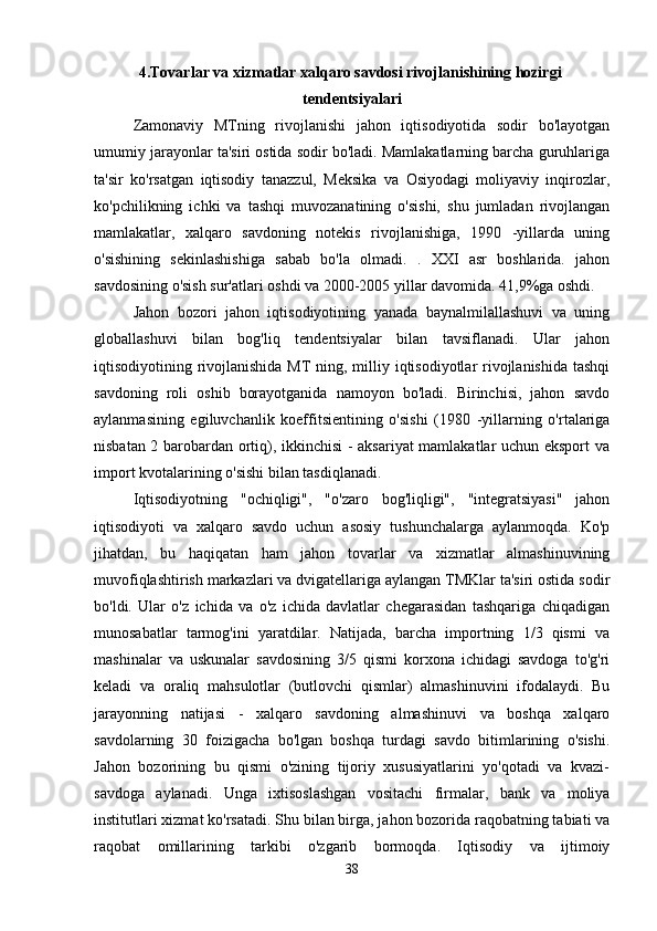 4.Tovarlar va xizmatlar xalqaro savdosi rivojlanishining hozirgi  
tendentsiyalari
Zamonaviy   MTning   rivojlanishi   jahon   iqtisodiyotida   sodir   bo'layotgan
umumiy jarayonlar ta'siri ostida sodir bo'ladi. Mamlakatlarning barcha guruhlariga
ta'sir   ko'rsatgan   iqtisodiy   tanazzul,   Meksika   va   Osiyodagi   moliyaviy   inqirozlar,
ko'pchilikning   ichki   va   tashqi   muvozanatining   o'sishi,   shu   jumladan   rivojlangan
mamlakatlar,   xalqaro   savdoning   notekis   rivojlanishiga,   1990   -yillarda   uning
o'sishining   sekinlashishiga   sabab   bo'la   olmadi.   .   XXI   asr   boshlarida.   jahon
savdosining o'sish sur'atlari oshdi va 2000-2005 yillar davomida. 41,9%ga oshdi. 
Jahon   bozori   jahon   iqtisodiyotining   yanada   baynalmilallashuvi   va   uning
globallashuvi   bilan   bog'liq   tendentsiyalar   bilan   tavsiflanadi.   Ular   jahon
iqtisodiyotining rivojlanishida MT ning, milliy iqtisodiyotlar  rivojlanishida tashqi
savdoning   roli   oshib   borayotganida   namoyon   bo'ladi.   Birinchisi,   jahon   savdo
aylanmasining   egiluvchanlik   koeffitsientining   o'sishi   (1980   -yillarning   o'rtalariga
nisbatan 2 barobardan ortiq), ikkinchisi - aksariyat mamlakatlar uchun eksport  va
import kvotalarining o'sishi bilan tasdiqlanadi. 
Iqtisodiyotning   "ochiqligi",   "o'zaro   bog'liqligi",   "integratsiyasi"   jahon
iqtisodiyoti   va   xalqaro   savdo   uchun   asosiy   tushunchalarga   aylanmoqda.   Ko'p
jihatdan,   bu   haqiqatan   ham   jahon   tovarlar   va   xizmatlar   almashinuvining
muvofiqlashtirish markazlari va dvigatellariga aylangan TMKlar ta'siri ostida sodir
bo'ldi.   Ular   o'z   ichida   va   o'z   ichida   davlatlar   chegarasidan   tashqariga   chiqadigan
munosabatlar   tarmog'ini   yaratdilar.   Natijada,   barcha   importning   1/3   qismi   va
mashinalar   va   uskunalar   savdosining   3/5   qismi   korxona   ichidagi   savdoga   to'g'ri
keladi   va   oraliq   mahsulotlar   (butlovchi   qismlar)   almashinuvini   ifodalaydi.   Bu
jarayonning   natijasi   -   xalqaro   savdoning   almashinuvi   va   boshqa   xalqaro
savdolarning   30   foizigacha   bo'lgan   boshqa   turdagi   savdo   bitimlarining   o'sishi.
Jahon   bozorining   bu   qismi   o'zining   tijoriy   xususiyatlarini   yo'qotadi   va   kvazi-
savdoga   aylanadi.   Unga   ixtisoslashgan   vositachi   firmalar,   bank   va   moliya
institutlari xizmat ko'rsatadi. Shu bilan birga, jahon bozorida raqobatning tabiati va
raqobat   omillarining   tarkibi   o'zgarib   bormoqda.   Iqtisodiy   va   ijtimoiy
38 