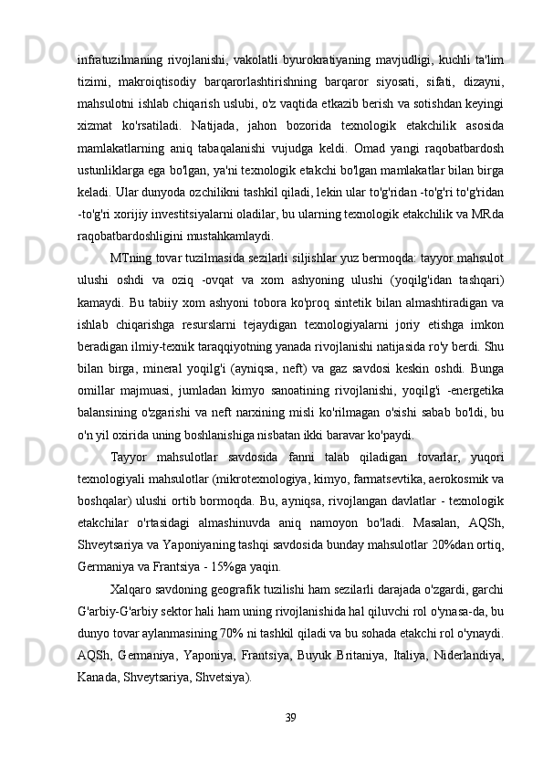 infratuzilmaning   rivojlanishi,   vakolatli   byurokratiyaning   mavjudligi,   kuchli   ta'lim
tizimi,   makroiqtisodiy   barqarorlashtirishning   barqaror   siyosati,   sifati,   dizayni,
mahsulotni ishlab chiqarish uslubi, o'z vaqtida etkazib berish va sotishdan keyingi
xizmat   ko'rsatiladi.   Natijada,   jahon   bozorida   texnologik   etakchilik   asosida
mamlakatlarning   aniq   tabaqalanishi   vujudga   keldi.   Omad   yangi   raqobatbardosh
ustunliklarga ega bo'lgan, ya'ni texnologik etakchi bo'lgan mamlakatlar bilan birga
keladi. Ular dunyoda ozchilikni tashkil qiladi, lekin ular to'g'ridan -to'g'ri to'g'ridan
-to'g'ri xorijiy investitsiyalarni oladilar, bu ularning texnologik etakchilik va MRda
raqobatbardoshligini mustahkamlaydi. 
MTning tovar tuzilmasida sezilarli siljishlar yuz bermoqda: tayyor mahsulot
ulushi   oshdi   va   oziq   -ovqat   va   xom   ashyoning   ulushi   (yoqilg'idan   tashqari)
kamaydi. Bu  tabiiy  xom  ashyoni  tobora ko'proq  sintetik  bilan  almashtiradigan  va
ishlab   chiqarishga   resurslarni   tejaydigan   texnologiyalarni   joriy   etishga   imkon
beradigan ilmiy-texnik taraqqiyotning yanada rivojlanishi natijasida ro'y berdi. Shu
bilan   birga,   mineral   yoqilg'i   (ayniqsa,   neft)   va   gaz   savdosi   keskin   oshdi.   Bunga
omillar   majmuasi,   jumladan   kimyo   sanoatining   rivojlanishi,   yoqilg'i   -energetika
balansining   o'zgarishi   va   neft   narxining   misli   ko'rilmagan   o'sishi   sabab   bo'ldi,  bu
o'n yil oxirida uning boshlanishiga nisbatan ikki baravar ko'paydi. 
Tayyor   mahsulotlar   savdosida   fanni   talab   qiladigan   tovarlar,   yuqori
texnologiyali mahsulotlar (mikrotexnologiya, kimyo, farmatsevtika, aerokosmik va
boshqalar)  ulushi  ortib bormoqda. Bu,  ayniqsa, rivojlangan davlatlar  - texnologik
etakchilar   o'rtasidagi   almashinuvda   aniq   namoyon   bo'ladi.   Masalan,   AQSh,
Shveytsariya va Yaponiyaning tashqi savdosida bunday mahsulotlar 20%dan ortiq,
Germaniya va Frantsiya - 15%ga yaqin. 
Xalqaro savdoning geografik tuzilishi ham sezilarli darajada o'zgardi, garchi
G'arbiy-G'arbiy sektor hali ham uning rivojlanishida hal qiluvchi rol o'ynasa-da, bu
dunyo tovar aylanmasining 70% ni tashkil qiladi va bu sohada etakchi rol o'ynaydi.
AQSh,   Germaniya,   Yaponiya,   Frantsiya,   Buyuk   Britaniya,   Italiya,   Niderlandiya,
Kanada, Shveytsariya, Shvetsiya). 
39 