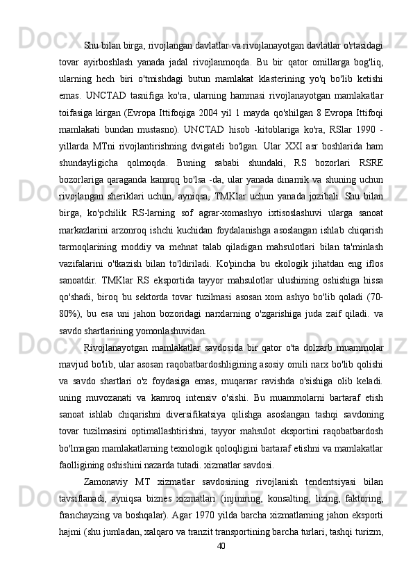 Shu bilan birga, rivojlangan davlatlar va rivojlanayotgan davlatlar o'rtasidagi
tovar   ayirboshlash   yanada   jadal   rivojlanmoqda.   Bu   bir   qator   omillarga   bog'liq,
ularning   hech   biri   o'tmishdagi   butun   mamlakat   klasterining   yo'q   bo'lib   ketishi
emas.   UNCTAD   tasnifiga   ko'ra,   ularning   hammasi   rivojlanayotgan   mamlakatlar
toifasiga   kirgan   (Evropa   Ittifoqiga   2004   yil   1   mayda   qo'shilgan   8   Evropa   Ittifoqi
mamlakati   bundan   mustasno).   UNCTAD   hisob   -kitoblariga   ko'ra,   RSlar   1990   -
yillarda   MTni   rivojlantirishning   dvigateli   bo'lgan.   Ular   XXI   asr   boshlarida   ham
shundayligicha   qolmoqda.   Buning   sababi   shundaki,   RS   bozorlari   RSRE
bozorlariga   qaraganda   kamroq   bo'lsa   -da,   ular   yanada   dinamik   va   shuning   uchun
rivojlangan   sheriklari   uchun,   ayniqsa,   TMKlar   uchun   yanada   jozibali.   Shu   bilan
birga,   ko'pchilik   RS-larning   sof   agrar-xomashyo   ixtisoslashuvi   ularga   sanoat
markazlarini   arzonroq   ishchi   kuchidan   foydalanishga   asoslangan   ishlab   chiqarish
tarmoqlarining   moddiy   va   mehnat   talab   qiladigan   mahsulotlari   bilan   ta'minlash
vazifalarini   o'tkazish   bilan   to'ldiriladi.   Ko'pincha   bu   ekologik   jihatdan   eng   iflos
sanoatdir.   TMKlar   RS   eksportida   tayyor   mahsulotlar   ulushining   oshishiga   hissa
qo'shadi,   biroq   bu   sektorda   tovar   tuzilmasi   asosan   xom   ashyo   bo'lib   qoladi   (70-
80%),   bu   esa   uni   jahon   bozoridagi   narxlarning   o'zgarishiga   juda   zaif   qiladi.   va
savdo shartlarining yomonlashuvidan. 
Rivojlanayotgan   mamlakatlar   savdosida   bir   qator   o'ta   dolzarb   muammolar
mavjud bo'lib, ular asosan raqobatbardoshligining asosiy omili narx bo'lib qolishi
va   savdo   shartlari   o'z   foydasiga   emas,   muqarrar   ravishda   o'sishiga   olib   keladi.
uning   muvozanati   va   kamroq   intensiv   o'sishi.   Bu   muammolarni   bartaraf   etish
sanoat   ishlab   chiqarishni   diversifikatsiya   qilishga   asoslangan   tashqi   savdoning
tovar   tuzilmasini   optimallashtirishni,   tayyor   mahsulot   eksportini   raqobatbardosh
bo'lmagan mamlakatlarning texnologik qoloqligini bartaraf etishni va mamlakatlar
faolligining oshishini nazarda tutadi. xizmatlar savdosi. 
Zamonaviy   MT   xizmatlar   savdosining   rivojlanish   tendentsiyasi   bilan
tavsiflanadi,   ayniqsa   biznes   xizmatlari   (injiniring,   konsalting,   lizing,   faktoring,
franchayzing va boshqalar). Agar  1970 yilda barcha xizmatlarning jahon eksporti
hajmi (shu jumladan, xalqaro va tranzit transportining barcha turlari, tashqi turizm,
40 