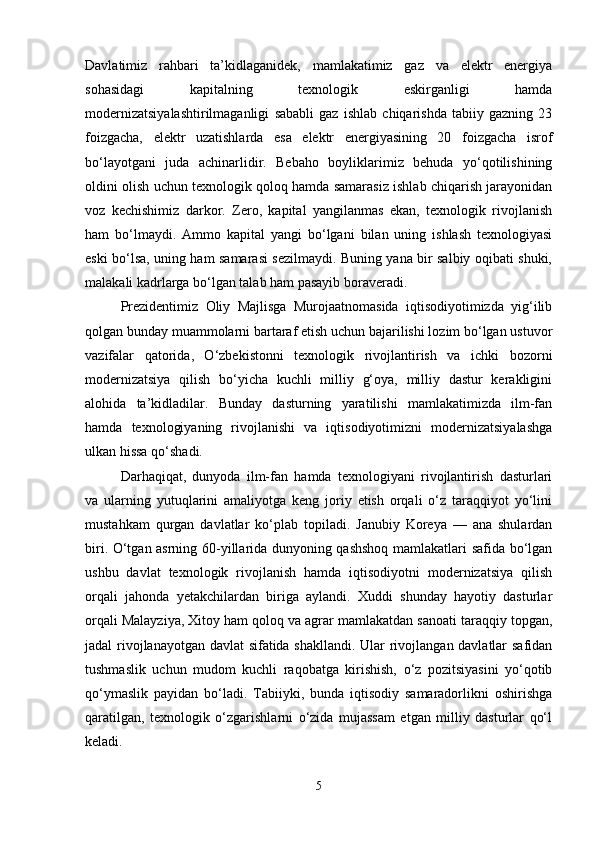 Davlatimiz   rahbari   ta’kidlaganidek,   mamlakatimiz   gaz   va   elektr   energiya
sohasidagi   kapitalning   texnologik   eskirganligi   hamda
modernizatsiyalashtirilmaganligi   sababli   gaz   ishlab   chiqarishda   tabiiy   gazning   23
foizgacha,   elektr   uzatishlarda   esa   elektr   energiyasining   20   foizgacha   isrof
bo‘layotgani   juda   achinarlidir.   Bebaho   boyliklarimiz   behuda   yo‘qotilishining
oldini olish uchun texnologik qoloq hamda samarasiz ishlab chiqarish jarayonidan
voz   kechishimiz   darkor.   Zero,   kapital   yangilanmas   ekan,   texnologik   rivojlanish
ham   bo‘lmaydi.   Ammo   kapital   yangi   bo‘lgani   bilan   uning   ishlash   texnologiyasi
eski bo‘lsa, uning ham samarasi sezilmaydi. Buning yana bir salbiy oqibati shuki,
malakali kadrlarga bo‘lgan talab ham pasayib boraveradi.
Prezidentimiz   Oliy   Majlisga   Murojaatnomasida   iqtisodiyotimizda   yig‘ilib
qolgan bunday muammolarni bartaraf etish uchun bajarilishi lozim bo‘lgan ustuvor
vazifalar   qatorida,   O‘zbekistonni   texnologik   rivojlantirish   va   ichki   bozorni
modernizatsiya   qilish   bo‘yicha   kuchli   milliy   g‘oya,   milliy   dastur   kerakligini
alohida   ta’kidladilar.   Bunday   dasturning   yaratilishi   mamlakatimizda   ilm-fan
hamda   texnologiyaning   rivojlanishi   va   iqtisodiyotimizni   modernizatsiyalashga
ulkan hissa qo‘shadi.
Darhaqiqat,   dunyoda   ilm-fan   hamda   texnologiyani   rivojlantirish   dasturlari
va   ularning   yutuqlarini   amaliyotga   keng   joriy   etish   orqali   o‘z   taraqqiyot   yo‘lini
mustahkam   qurgan   davlatlar   ko‘plab   topiladi.   Janubiy   Koreya   —   ana   shulardan
biri. O‘tgan asrning 60-yillarida dunyoning qashshoq mamlakatlari safida bo‘lgan
ushbu   davlat   texnologik   rivojlanish   hamda   iqtisodiyotni   modernizatsiya   qilish
orqali   jahonda   yetakchilardan   biriga   aylandi.   Xuddi   shunday   hayotiy   dasturlar
orqali Malayziya, Xitoy ham qoloq va agrar mamlakatdan sanoati taraqqiy topgan,
jadal rivojlanayotgan davlat sifatida shakllandi. Ular rivojlangan davlatlar safidan
tushmaslik   uchun   mudom   kuchli   raqobatga   kirishish,   o‘z   pozitsiyasini   yo‘qotib
qo‘ymaslik   payidan   bo‘ladi.   Tabiiyki,   bunda   iqtisodiy   samaradorlikni   oshirishga
qaratilgan,   texnologik   o‘zgarishlarni   o‘zida   mujassam   etgan   milliy   dasturlar   qo‘l
keladi.
5 