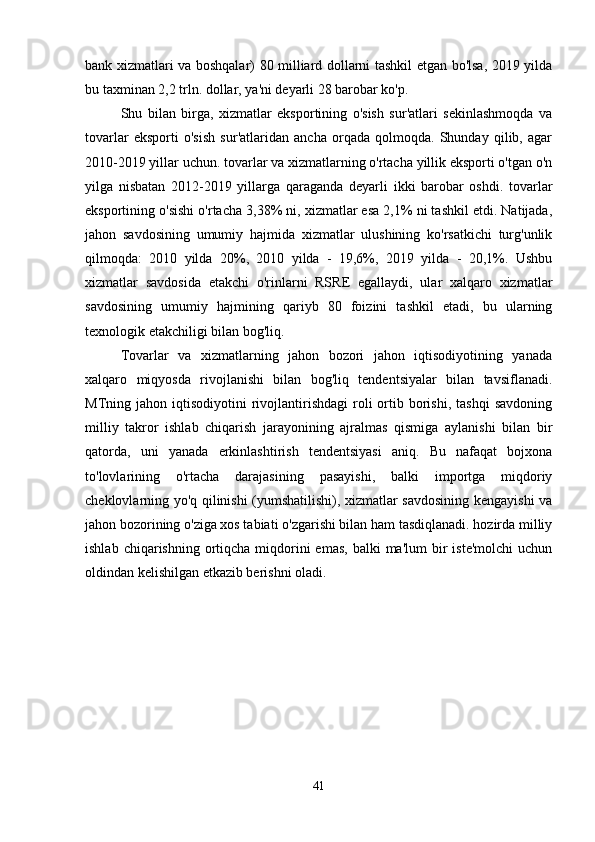 bank xizmatlari va boshqalar) 80 milliard dollarni tashkil etgan bo'lsa, 2019 yilda
bu taxminan 2,2 trln. dollar, ya'ni deyarli 28 barobar ko'p. 
Shu   bilan   birga,   xizmatlar   eksportining   o'sish   sur'atlari   sekinlashmoqda   va
tovarlar   eksporti   o'sish   sur'atlaridan   ancha   orqada   qolmoqda.   Shunday   qilib,   agar
2010-2019 yillar uchun. tovarlar va xizmatlarning o'rtacha yillik eksporti o'tgan o'n
yilga   nisbatan   2012-2019   yillarga   qaraganda   deyarli   ikki   barobar   oshdi.   tovarlar
eksportining o'sishi o'rtacha 3,38% ni, xizmatlar esa 2,1% ni tashkil etdi. Natijada,
jahon   savdosining   umumiy   hajmida   xizmatlar   ulushining   ko'rsatkichi   turg'unlik
qilmoqda:   2010   yilda   20%,   2010   yilda   -   19,6%,   2019   yilda   -   20,1%.   Ushbu
xizmatlar   savdosida   etakchi   o'rinlarni   RSRE   egallaydi,   ular   xalqaro   xizmatlar
savdosining   umumiy   hajmining   qariyb   80   foizini   tashkil   etadi,   bu   ularning
texnologik etakchiligi bilan bog'liq. 
Tovarlar   va   xizmatlarning   jahon   bozori   jahon   iqtisodiyotining   yanada
xalqaro   miqyosda   rivojlanishi   bilan   bog'liq   tendentsiyalar   bilan   tavsiflanadi.
MTning  jahon  iqtisodiyotini   rivojlantirishdagi  roli   ortib  borishi,   tashqi  savdoning
milliy   takror   ishlab   chiqarish   jarayonining   ajralmas   qismiga   aylanishi   bilan   bir
qatorda,   uni   yanada   erkinlashtirish   tendentsiyasi   aniq.   Bu   nafaqat   bojxona
to'lovlarining   o'rtacha   darajasining   pasayishi,   balki   importga   miqdoriy
cheklovlarning yo'q qilinishi (yumshatilishi), xizmatlar savdosining kengayishi va
jahon bozorining o'ziga xos tabiati o'zgarishi bilan ham tasdiqlanadi. hozirda milliy
ishlab  chiqarishning ortiqcha  miqdorini  emas,   balki  ma'lum   bir   iste'molchi  uchun
oldindan kelishilgan etkazib berishni oladi. 
41 