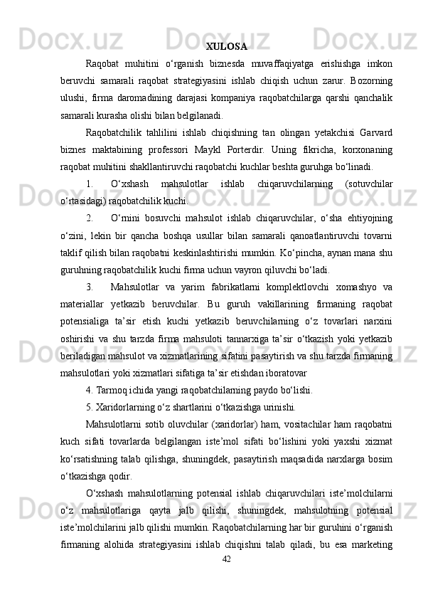 XULOSA
Raqobat   muhitini   o‘rganish   biznesda   muvaffaqiyatga   erishishga   imkon
beruvchi   samarali   raqobat   strategiyasini   ishlab   chiqish   uchun   zarur.   Bozorning
ulushi,   firma   daromadining   darajasi   kompaniya   raqobatchilarga   qarshi   qanchalik
samarali kurasha olishi bilan belgilanadi. 
Raqobatchilik   tahlilini   ishlab   chiqishning   tan   olingan   yetakchisi   Garvard
biznes   maktabining   professori   Maykl   Porterdir.   Uning   fikricha,   korxonaning
raqobat muhitini shakllantiruvchi raqobatchi kuchlar beshta guruhga bo‘linadi. 
1. O‘xshash   mahsulotlar   ishlab   chiqaruvchilarning   (sotuvchilar
o‘rtasidagi) raqobatchilik kuchi. 
2. O‘rnini   bosuvchi   mahsulot   ishlab   chiqaruvchilar,   o‘sha   ehtiyojning
o‘zini,   lekin   bir   qancha   boshqa   usullar   bilan   samarali   qanoatlantiruvchi   tovarni
taklif qilish bilan raqobatni keskinlashtirishi mumkin. Ko‘pincha, aynan mana shu
guruhning raqobatchilik kuchi firma uchun vayron qiluvchi bo‘ladi. 
3. Mahsulotlar   va   yarim   fabrikatlarni   komplektlovchi   xomashyo   va
materiallar   yetkazib   beruvchilar.   Bu   guruh   vakillarining   firmaning   raqobat
potensialiga   ta’sir   etish   kuchi   yetkazib   beruvchilarning   o‘z   tovarlari   narxini
oshirishi   va   shu   tarzda   firma   mahsuloti   tannarxiga   ta’sir   o‘tkazish   yoki   yetkazib
beriladigan mahsulot va xizmatlarining sifatini pasaytirish va shu tarzda firmaning
mahsulotlari yoki xizmatlari sifatiga ta’sir etishdan iboratovar 
4. Tarmoq ichida yangi raqobatchilarning paydo bo‘lishi. 
5. Xaridorlarning o‘z shartlarini o‘tkazishga urinishi. 
Mahsulotlarni  sotib   oluvchilar  (xaridorlar)  ham,   vositachilar   ham   raqobatni
kuch   sifati   tovarlarda   belgilangan   iste’mol   sifati   bo‘lishini   yoki   yaxshi   xizmat
ko‘rsatishning   talab   qilishga,   shuningdek,   pasaytirish   maqsadida   narxlarga   bosim
o‘tkazishga qodir. 
O‘xshash   mahsulotlarning   potensial   ishlab   chiqaruvchilari   iste’molchilarni
o‘z   mahsulotlariga   qayta   jalb   qilishi,   shuningdek,   mahsulotning   potensial
iste’molchilarini jalb qilishi mumkin. Raqobatchilarning har bir guruhini o‘rganish
firmaning   alohida   strategiyasini   ishlab   chiqishni   talab   qiladi,   bu   esa   marketing
42 