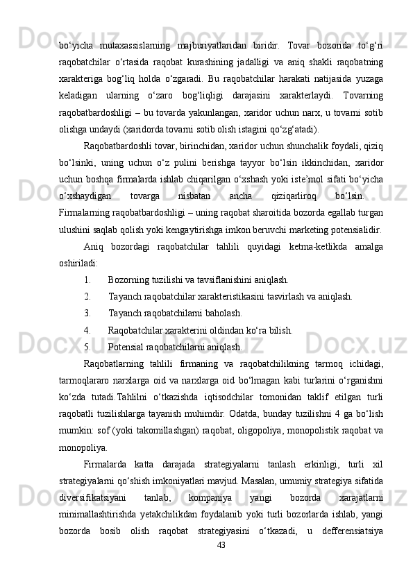 bo‘yicha   mutaxassislarning   majburiyatlaridan   biridir.   Tovar   bozorida   to‘g‘ri
raqobatchilar   o‘rtasida   raqobat   kurashining   jadalligi   va   aniq   shakli   raqobatning
xarakteriga   bog‘liq   holda   o‘zgaradi.   Bu   raqobatchilar   harakati   natijasida   yuzaga
keladigan   ularning   o‘zaro   bog‘liqligi   darajasini   xarakterlaydi.   Tovarning
raqobatbardoshligi  – bu tovarda yakunlangan, xaridor uchun narx, u tovarni sotib
olishga undaydi (xaridorda tovarni sotib olish istagini qo‘zg‘atadi). 
Raqobatbardoshli tovar, birinchidan, xaridor uchun shunchalik foydali, qiziq
bo‘lsinki,   uning   uchun   o‘z   pulini   berishga   tayyor   bo‘lsin   ikkinchidan,   xaridor
uchun boshqa firmalarda ishlab chiqarilgan o‘xshash yoki iste’mol sifati bo‘yicha
o‘xshaydigan   tovarga   nisbatan   ancha   qiziqarliroq   bo‘lsin.  
Firmalarning raqobatbardoshligi – uning raqobat sharoitida bozorda egallab turgan
ulushini saqlab qolish yoki kengaytirishga imkon beruvchi marketing potensialidir.
Aniq   bozordagi   raqobatchilar   tahlili   quyidagi   ketma-ketlikda   amalga
oshiriladi: 
1. Bozorning tuzilishi va tavsiflanishini aniqlash. 
2. Tayanch raqobatchilar xarakteristikasini tasvirlash va aniqlash. 
3. Tayanch raqobatchilarni baholash. 
4. Raqobatchilar xarakterini oldindan ko‘ra bilish. 
5. Potensial raqobatchilarni aniqlash. 
Raqobatlarning   tahlili   firmaning   va   raqobatchilikning   tarmoq   ichidagi,
tarmoqlararo   narxlarga   oid   va   narxlarga   oid   bo‘lmagan   kabi   turlarini   o‘rganishni
ko‘zda   tutadi.Tahlilni   o‘tkazishda   iqtisodchilar   tomonidan   taklif   etilgan   turli
raqobatli   tuzilishlarga   tayanish   muhimdir.   Odatda,   bunday   tuzilishni   4   ga   bo‘lish
mumkin:  sof  (yoki  takomillashgan)  raqobat, oligopoliya, monopolistik raqobat va
monopoliya. 
Firmalarda   katta   darajada   strategiyalarni   tanlash   erkinligi,   turli   xil
strategiyalarni qo‘shish imkoniyatlari mavjud. Masalan, umumiy strategiya sifatida
diversifikatsiyani   tanlab,   kompaniya   yangi   bozorda   xarajatlarni
minimallashtirishda   yetakchilikdan   foydalanib   yoki   turli   bozorlarda   ishlab,   yangi
bozorda   bosib   olish   raqobat   strategiyasini   o‘tkazadi,   u   defferensiatsiya
43 