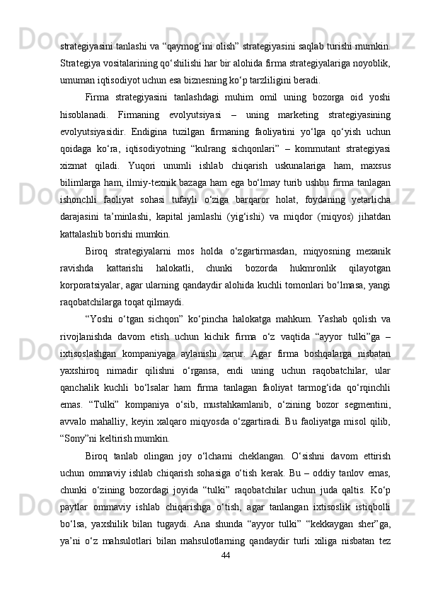 strategiyasini tanlashi va “qaymog‘ini olish” strategiyasini saqlab turishi mumkin.
Strategiya vositalarining qo‘shilishi har bir alohida firma strategiyalariga noyoblik,
umuman iqtisodiyot uchun esa biznesning ko‘p tarzliligini beradi. 
Firma   strategiyasini   tanlashdagi   muhim   omil   uning   bozorga   oid   yoshi
hisoblanadi.   Firmaning   evolyutsiyasi   –   uning   marketing   strategiyasining
evolyutsiyasidir.   Endigina   tuzilgan   firmaning   faoliyatini   yo‘lga   qo‘yish   uchun
qoidaga   ko‘ra,   iqtisodiyotning   “kulrang   sichqonlari”   –   kommutant   strategiyasi
xizmat   qiladi.   Yuqori   unumli   ishlab   chiqarish   uskunalariga   ham,   maxsus
bilimlarga ham, ilmiy-texnik bazaga ham ega bo‘lmay turib ushbu firma tanlagan
ishonchli   faoliyat   sohasi   tufayli   o‘ziga   barqaror   holat,   foydaning   yetarlicha
darajasini   ta’minlashi,   kapital   jamlashi   (yig‘ishi)   va   miqdor   (miqyos)   jihatdan
kattalashib borishi mumkin. 
Biroq   strategiyalarni   mos   holda   o‘zgartirmasdan,   miqyosning   mexanik
ravishda   kattarishi   halokatli,   chunki   bozorda   hukmronlik   qilayotgan
korporatsiyalar, agar ularning qandaydir alohida kuchli tomonlari bo‘lmasa, yangi
raqobatchilarga toqat qilmaydi. 
“Yoshi   o‘tgan   sichqon”   ko‘pincha   halokatga   mahkum.   Yashab   qolish   va
rivojlanishda   davom   etish   uchun   kichik   firma   o‘z   vaqtida   “ayyor   tulki”ga   –
ixtisoslashgan   kompaniyaga   aylanishi   zarur.   Agar   firma   boshqalarga   nisbatan
yaxshiroq   nimadir   qilishni   o‘rgansa,   endi   uning   uchun   raqobatchilar,   ular
qanchalik   kuchli   bo‘lsalar   ham   firma   tanlagan   faoliyat   tarmog‘ida   qo‘rqinchli
emas.   “Tulki”   kompaniya   o‘sib,   mustahkamlanib,   o‘zining   bozor   segmentini,
avvalo   mahalliy,   keyin   xalqaro   miqyosda   o‘zgartiradi.   Bu   faoliyatga   misol   qilib,
“Sony”ni keltirish mumkin. 
Biroq   tanlab   olingan   joy   o‘lchami   cheklangan.   O‘sishni   davom   ettirish
uchun   ommaviy   ishlab   chiqarish   sohasiga   o‘tish   kerak.   Bu   –   oddiy   tanlov   emas,
chunki   o‘zining   bozordagi   joyida   “tulki”   raqobatchilar   uchun   juda   qaltis.   Ko‘p
paytlar   ommaviy   ishlab   chiqarishga   o‘tish,   agar   tanlangan   ixtisoslik   istiqbolli
bo‘lsa,   yaxshilik   bilan   tugaydi.   Ana   shunda   “ayyor   tulki”   “kekkaygan   sher”ga,
ya’ni   o‘z   mahsulotlari   bilan   mahsulotlarning   qandaydir   turli   xiliga   nisbatan   tez
44 