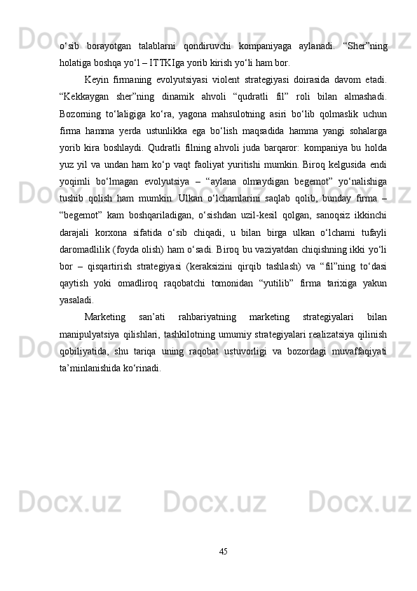 o‘sib   borayotgan   talablarni   qondiruvchi   kompaniyaga   aylanadi.   “Sher”ning
holatiga boshqa yo‘l – ITTKIga yorib kirish yo‘li ham bor. 
Keyin   firmaning   evolyutsiyasi   violent   strategiyasi   doirasida   davom   etadi.
“Kekkaygan   sher”ning   dinamik   ahvoli   “qudratli   fil”   roli   bilan   almashadi.
Bozorning   to‘laligiga   ko‘ra,   yagona   mahsulotning   asiri   bo‘lib   qolmaslik   uchun
firma   hamma   yerda   ustunlikka   ega   bo‘lish   maqsadida   hamma   yangi   sohalarga
yorib   kira   boshlaydi.   Qudratli   filning   ahvoli   juda   barqaror:   kompaniya   bu   holda
yuz   yil   va   undan   ham   ko‘p   vaqt   faoliyat   yuritishi   mumkin.   Biroq   kelgusida   endi
yoqimli   bo‘lmagan   evolyutsiya   –   “aylana   olmaydigan   begemot”   yo‘nalishiga
tushib   qolish   ham   mumkin.   Ulkan   o‘lchamlarini   saqlab   qolib,   bunday   firma   –
“begemot”   kam   boshqariladigan,   o‘sishdan   uzil-kesil   qolgan,   sanoqsiz   ikkinchi
darajali   korxona   sifatida   o‘sib   chiqadi,   u   bilan   birga   ulkan   o‘lchami   tufayli
daromadlilik (foyda olish) ham o‘sadi. Biroq bu vaziyatdan chiqishning ikki yo‘li
bor   –   qisqartirish   strategiyasi   (keraksizini   qirqib   tashlash)   va   “fil”ning   to‘dasi
qaytish   yoki   omadliroq   raqobatchi   tomonidan   “yutilib”   firma   tarixiga   yakun
yasaladi. 
Marketing   san’ati   rahbariyatning   marketing   strategiyalari   bilan
manipulyatsiya  qilishlari,  tashkilotning  umumiy  strategiyalari  realizatsiya   qilinish
qobiliyatida,   shu   tariqa   uning   raqobat   ustuvorligi   va   bozordagi   muvaffaqiyati
ta’minlanishida ko‘rinadi. 
45 