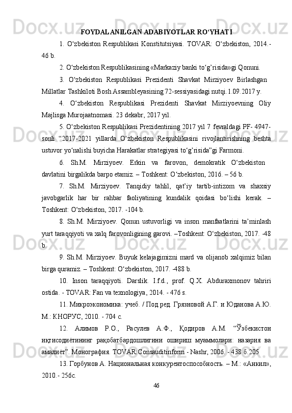 FOYDALANILGAN ADABIYOTLAR RO‘YHATI
1.   O‘zbekiston   Respublikasi   Konstitutsiyasi.   TOVAR:   O‘zbekiston,   2014.-
46 b. 
2. O‘zbekiston Respublikasining «Markaziy banki to‘g’risida»gi Qonuni. 
3.   O‘zbekiston   Respublikasi   Prezidenti   Shavkat   Mirziyoev   Birlashgan  
Millatlar Tashkiloti Bosh Assambleyasining 72-sessiyasidagi nutqi.1.09.2017 y. 
4.   O‘zbekiston   Respublikasi   Prezidenti   Shavkat   Mirziyoevning   Oliy
Majlisga Murojaatnomasi. 23 dekabr, 2017 yil. 
5. O‘zbekiston Respublikasi Prezidentining 2017 yil 7 fevraldagi PF- 4947-
sonli   “2017-2021   yillarda   O‘zbekiston   Respublikasini   rivojlantirishning   beshta
ustuvor yo‘nalishi buyicha Harakatlar strategiyasi to‘g’risida”gi Farmoni. 
6.   Sh.M.   Mirziyoev.   Erkin   va   farovon,   demokratik   O‘zbekiston  
davlatini birgalikda barpo etamiz. – Toshkent: O‘zbekiston, 2016. – 56 b. 
7.   Sh.M.   Mirziyoev.   Tanqidiy   tahlil,   qat’iy   tartib-intizom   va   shaxsiy
javobgarlik   har   bir   rahbar   faoliyatining   kundalik   qoidasi   bo‘lishi   kerak.   –
Toshkent: O‘zbekiston, 2017. -104 b. 
8.   Sh.M.   Mirziyoev.   Qonun   ustuvorligi   va   inson   manfaatlarini   ta’minlash
yurt taraqqiyoti va xalq farovonligining garovi. –Toshkent: O‘zbekiston, 2017. -48
b. 
9.   Sh.M.   Mirziyoev.   Buyuk   kelajagimizni   mard   va   olijanob   xalqimiz   bilan
birga quramiz. – Toshkent: O‘zbekiston, 2017. -488 b. 
10.   Inson   taraqqiyoti.   Darslik.   I.f.d.,   prof.   Q.X.   Abduraxmonov   tahriri
ostida. - TOVAR: Fan va texnologiya, 2014. - 476 s. 
11. Микроэкономика: учеб. / Под.ред. Грязновой А.Г. и Юданова А.Ю.
М.: КНОРУС, 2010. - 704 с. 
12.   Алимов   Р.О.,   Расулев   А.Ф.,   Қодиров   А.М.   “Ўзбекистон
иқтисодиётининг   рақобатбардошлигини   ошириш   муаммолари:   назария   ва
амалиёт”. Монография. TOVAR:Consauditinform - Nashr, 2006. - 438 б.205 
13. Горбунов А. Национальная конкурентоспособность. – М.: «Анкил»,
2010.- 256с. 
46 