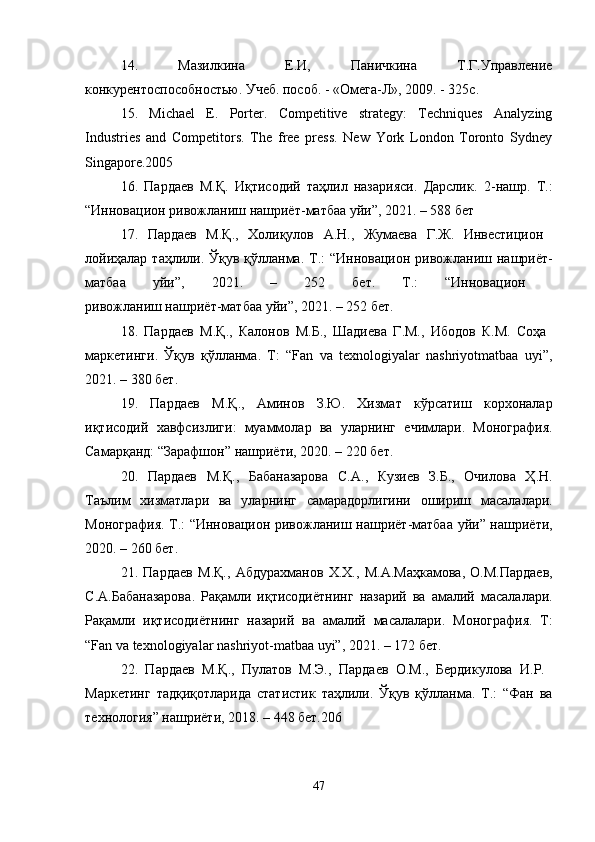 14.   Мазилкина   Е.И,   Паничкина   Т.Г.Управление
конкурентоспособностью. Учеб. пособ. - «Омега-Л», 2009. - 325с. 
15.   Michael   E.   Porter.   Competitive   strategy:   Techniques   Analyzing
Industries   and   Competitors.   The   free   press.   New   York   London   Toronto   Sydney
Singapore.2005 
16.   Пардаев   М.Қ.   Иқтисодий   таҳлил   назарияси.   Дарслик .   2- нашр .   Т .:
“ Инновацион   ривожланиш   нашриёт - матбаа   уйи ”, 2021. – 588  бет  
17.   Пардаев   М . Қ .,   Холиқулов   А . Н .,   Жумаева   Г . Ж .   Инвестицион  
лойиҳалар   таҳлили .   Ўқув   қўлланма .   Т .: “ Инновацион   ривожланиш   нашриёт -
матбаа   уйи ”,   2021.   –   252   бет .   Т .:   “ Инновацион  
ривожланиш   нашриёт - матбаа   уйи ”, 2021. – 252  бет . 
18.   Пардаев   М . Қ .,   Калонов   М . Б .,   Шадиева   Г . М .,   Ибодов   К . М .   Соҳа  
маркетинги .   Ўқув   қўлланма .   Т :   “Fan   va   texnologiyalar   nashriyotmatbaa   uyi”,
2021. – 380  бет . 
19.   Пардаев   М . Қ .,   Аминов   З . Ю .   Хизмат   кўрсатиш   корхоналар
иқтисодий   хавфсизлиги :   муаммолар   ва   уларнинг   ечимлари .   Монография .
Самарқанд : “ Зарафшон ”  нашриёти , 2020. – 220  бет . 
20.   Пардаев   М . Қ .,   Бабаназарова   С . А .,   Кузиев   З . Б .,   Очилова   Ҳ . Н .
Таълим   хизматлари   ва   уларнинг   самарадорлигини   ошириш   масалалари .
Монография .   Т .: “ Инновацион   ривожланиш   нашриёт - матбаа   уйи ”   нашриёти ,
2020. – 260  бет . 
21.   Пардаев   М . Қ .,   Абдурахманов   Х . Х .,   М . А . Маҳкамова ,   О . М . Пардаев ,
С . А . Бабаназарова .   Рақамли   иқтисодиётнинг   назарий   ва   амалий   масалалари .
Рақамли   иқтисодиётнинг   назарий   ва   амалий   масалалари .   Монография .   Т :
“Fan va texnologiyalar nashriyot-matbaa uyi”, 2021. – 172  бет . 
22.   Пардаев   М.Қ.,   Пулатов   М.Э.,   Пардаев   О.М.,   Бердикулова   И.Р.  
Маркетинг   тадқиқотларида   статистик   таҳлили.   Ўқув   қўлланма.   Т.:   “Фан   ва
технология” нашриёти, 2018. – 448 бет.206 
47 