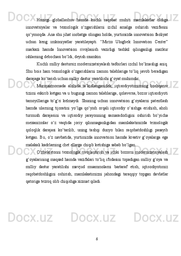 Hozirgi   globallashuv   hamda   kuchli   raqobat   muhiti   mamlakatlar   oldiga
innovatsiyalar   va   texnologik   o‘zgarishlarni   izchil   amalga   oshirish   vazifasini
qo‘ymoqda. Ana shu jihat inobatga olingan holda, yurtimizda innovatsion faoliyat
uchun   keng   imkoniyatlar   yaratilayapti.   “Mirzo   Ulugbek   Innovation   Center”
markazi   hamda   Innovatsion   rivojlanish   vazirligi   tashkil   qilinganligi   mazkur
ishlarning debochasi bo‘ldi, deyish mumkin.
Kuchli milliy dastursiz modernizatsiyalash tadbirlari izchil bo‘lmasligi aniq.
Shu   bois   ham   texnologik   o‘zgarishlarni   zamon   talablariga   to‘liq   javob   beradigan
darajaga ko‘tarish uchun milliy dastur yaratilishi g‘oyat muhimdir.
Murojaatnomada   alohida   ta’kidlanganidek,   iqtisodiyotimizning   boshqaruv
tizimi eskirib ketgan va u bugungi zamon talablariga, qolaversa, bozor iqtisodiyoti
tamoyillariga   to‘g‘ri   kelmaydi.   Shuning   uchun   innovatsion   g‘oyalarni   patentlash
hamda   ularning   tijoratini   yo‘lga   qo‘yish   orqali   iqtisodiy   o‘sishga   erishish,   aholi
turmush   darajasini   va   iqtisodiy   jarayonning   samaradorligini   oshirish   bo‘yicha
mexanizmlar   o‘z   vaqtida   joriy   qilinmaganligidan   mamlakatimizda   texnologik
qoloqlik   darajasi   ko‘tarilib,   uning   tashqi   dunyo   bilan   raqobatdoshligi   pasayib
ketgan.   Bu,   o‘z   navbatida,   yurtimizda   innovatsion   hamda   kreativ   g‘oyalarga   ega
malakali kadrlarning chet ellarga chiqib ketishiga sabab bo‘lgan.
O‘zbekistonni  texnologik rivojlantirish va ichki bozorni modernizatsiyalash
g‘oyalarining   maqsad   hamda   vazifalari   to‘liq   ifodasini   topadigan   milliy   g‘oya   va
milliy   dastur   yaratilishi   mavjud   muammolarni   bartaraf   etish,   iqtisodiyotimiz
raqobatdoshligini   oshirish,   mamlakatimizni   jahondagi   taraqqiy   topgan   davlatlar
qatoriga tezroq olib chiqishga xizmat qiladi. 
6 