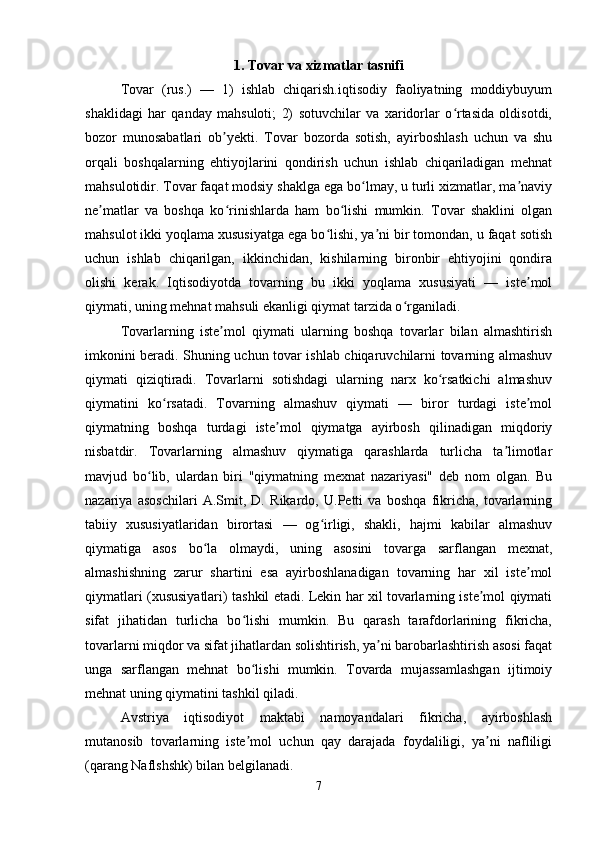 1. Tovar va xizmatlar tasnifi
Tovar   (rus.)   —   1)   ishlab   chiqarish.iqtisodiy   faoliyatning   moddiybuyum
shaklidagi   har   qanday   mahsuloti;   2)   sotuvchilar   va   xaridorlar   o rtasida   oldisotdi,ʻ
bozor   munosabatlari   ob yekti.   Tovar   bozorda   sotish,   ayirboshlash   uchun   va   shu	
ʼ
orqali   boshqalarning   ehtiyojlarini   qondirish   uchun   ishlab   chiqariladigan   mehnat
mahsulotidir. Tovar faqat modsiy shaklga ega bo lmay, u turli xizmatlar, ma naviy	
ʻ ʼ
ne matlar   va   boshqa   ko rinishlarda   ham   bo lishi   mumkin.   Tovar   shaklini   olgan	
ʼ ʻ ʻ
mahsulot ikki yoqlama xususiyatga ega bo lishi, ya ni bir tomondan, u faqat sotish	
ʻ ʼ
uchun   ishlab   chiqarilgan,   ikkinchidan,   kishilarning   bironbir   ehtiyojini   qondira
olishi   kerak.   Iqtisodiyotda   tovarning   bu   ikki   yoqlama   xususiyati   —   iste mol	
ʼ
qiymati, uning mehnat mahsuli ekanligi qiymat tarzida o rganiladi. 	
ʻ
Tovarlarning   iste mol   qiymati   ularning   boshqa   tovarlar   bilan   almashtirish	
ʼ
imkonini beradi. Shuning uchun tovar ishlab chiqaruvchilarni tovarning almashuv
qiymati   qiziqtiradi.   Tovarlarni   sotishdagi   ularning   narx   ko rsatkichi   almashuv	
ʻ
qiymatini   ko rsatadi.   Tovarning   almashuv   qiymati   —   biror   turdagi   iste mol	
ʻ ʼ
qiymatning   boshqa   turdagi   iste mol   qiymatga   ayirbosh   qilinadigan   miqdoriy	
ʼ
nisbatdir.   Tovarlarning   almashuv   qiymatiga   qarashlarda   turlicha   ta limotlar	
ʼ
mavjud   bo lib,   ulardan   biri   "qiymatning   mexnat   nazariyasi"   deb   nom   olgan.   Bu	
ʻ
nazariya   asoschilari   A.Smit,   D.   Rikardo,   U.Petti   va   boshqa   fikricha,   tovarlarning
tabiiy   xususiyatlaridan   birortasi   —   og irligi,   shakli,   hajmi   kabilar   almashuv	
ʻ
qiymatiga   asos   bo la   olmaydi,   uning   asosini   tovarga   sarflangan   mexnat,	
ʻ
almashishning   zarur   shartini   esa   ayirboshlanadigan   tovarning   har   xil   iste mol	
ʼ
qiymatlari (xususiyatlari) tashkil etadi. Lekin har xil tovarlarning iste mol qiymati	
ʼ
sifat   jihatidan   turlicha   bo lishi   mumkin.   Bu   qarash   tarafdorlarining   fikricha,	
ʻ
tovarlarni miqdor va sifat jihatlardan solishtirish, ya ni barobarlashtirish asosi faqat	
ʼ
unga   sarflangan   mehnat   bo lishi   mumkin.   Tovarda   mujassamlashgan   ijtimoiy	
ʻ
mehnat uning qiymatini tashkil qiladi. 
Avstriya   iqtisodiyot   maktabi   namoyandalari   fikricha,   ayirboshlash
mutanosib   tovarlarning   iste mol   uchun   qay   darajada   foydaliligi,   ya ni   nafliligi
ʼ ʼ
(qarang Naflshshk) bilan belgilanadi. 
7 