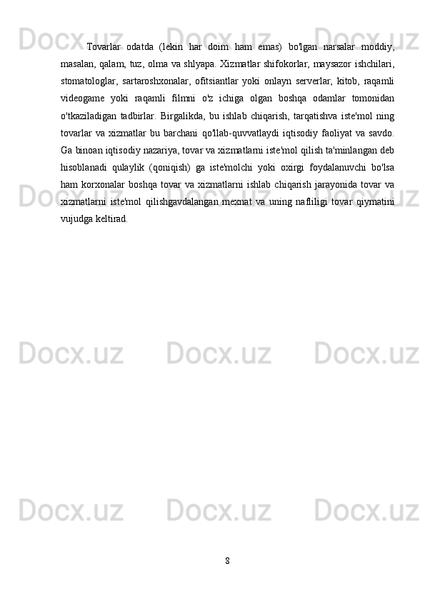 Tovarlar   odatda   (lekin   har   doim   ham   emas)   bo'lgan   narsalar   moddiy,
masalan, qalam, tuz, olma va shlyapa. Xizmatlar shifokorlar, maysazor ishchilari,
stomatologlar,   sartaroshxonalar,   ofitsiantlar   yoki   onlayn   serverlar,   kitob,   raqamli
videogame   yoki   raqamli   filmni   o'z   ichiga   olgan   boshqa   odamlar   tomonidan
o'tkaziladigan   tadbirlar.   Birgalikda,   bu   ishlab   chiqarish,   tarqatishva   iste'mol   ning
tovarlar   va   xizmatlar   bu   barchani   qo'llab-quvvatlaydi   iqtisodiy   faoliyat   va   savdo.
Ga binoan iqtisodiy nazariya, tovar va xizmatlarni iste'mol qilish ta'minlangan deb
hisoblanadi   qulaylik   (qoniqish)   ga   iste'molchi   yoki   oxirgi   foydalanuvchi   bo'lsa
ham   korxonalar   boshqa   tovar   va   xizmatlarni   ishlab   chiqarish   jarayonida   tovar   va
xizmatlarni   iste'mol   qilishgavdalangan   mexnat   va   uning   nafliligi   tovar   qiymatini
vujudga keltirad. 
8 