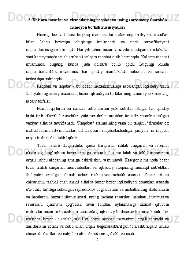 2. Xalqaro tovarlar va xizmatlarning raqobat va uning zamonaviy sharoitda
namoyon bo'lish xususiyatlari
Hozirgi   kunda   tobora   ko'proq   mamlakatlar   o'zlarining   milliy   mahsulotlari
bilan   Jahon   bozoriga   chiqishga   intilmoqda   va   unda   muvaffaqiyatli
raqobatlashishga intilmoqda. Har yili jahon bozorida savdo qiladigan mamlakatlar
soni ko'paymoqda va shu sababli xalqaro raqobat o'sib bormoqda. Xalqaro raqobat
muammosi   bugungi   kunda   juda   dolzarb   bo'lib   qoldi.   Bugungi   kunda
raqobatbardoshlik   muammosi   har   qanday   mamlakatda   hukumat   va   sanoatni
tashvishga solmoqda. 
Raqobat   va   raqobat   -   bu   bozor   mexanizmlariga   asoslangan   iqtisodiy   tizim
faoliyatining asosiy mazmuni, bozor iqtisodiyoti toifalarining umumiy sxemasidagi
asosiy toifalar. 
Musobaqa   biron   bir   narsani   sotib   olishni   yoki   sotishni   istagan   har   qanday
kishi   turli   etkazib   beruvchilar   yoki   xaridorlar   orasidan   tanlashi   mumkin   bo'lgan
vaziyat  sifatida tavsiflanadi. "Raqobat"  atamasining yana bir  talqini, "firmalar o'z
mahsulotlarini   iste'molchilari   uchun   o'zaro   raqobatlashadigan   jarayon"   ni   raqobat
orqali tushunishni taklif qiladi. 
Tovar   ishlab   chiqarishda,   qoida   tariqasida,   ishlab   chiqarish   va   iste'mol
o'rtasidagi   bog'liqlikni   bozor   amalga   oshiradi,   bu   esa   talab   va   taklif   mexanizmi
orqali  ushbu aloqaning amalga oshirilishini  ta'minlaydi. Kategorik ma'noda bozor
tovar   ishlab   chiqarish   munosabatlari   va   iqtisodiy   aloqaning   mustaqil   sub'ektlari
faoliyatini   amalga   oshirish   uchun   makon-vaqtinchalik   asosdir.   Takror   ishlab
chiqarishni  tashkil  etish  shakli  sifatida  bozor  bozor   iqtisodiyoti  qonunlari  asosida
o'z-o'zini tartibga soladigan reproduktiv bog'lanishlar va nisbatlarning shakllanishi
va   harakatini   bozor   infratuzilmasi,   uning   mehnat   resurslari   harakati,   investitsiya
resurslari,   qimmatli   qog'ozlar,   tovar   fondlari   aylanmasiga   xizmat   qiluvchi
institutlar bozor infratuzilmasi doirasidagi iqtisodiy boshqaruv tizimiga kiradi. Tor
ma'noda,   bozor   -   bu   talab,   taklif   va   bozor   narxlari   mexanizmi   orqali   sotuvchi   va
xaridorlarni   sotish   va   sotib   olish   orqali   begonalashtirilgan   (o'zlashtirilgan)   ishlab
chiqarish shartlari va natijalari almashinishining shakli va usuli. 
9 