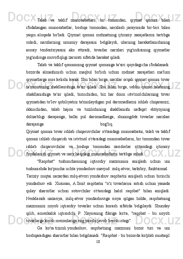Talab   va   taklif   munosabatlari,   bir   tomondan,   qiymat   qonuni   bilan
ifodalangan   munosabatlar,   boshqa   tomondan,   narxlash   jarayonida   bir-biri   bilan
yaqin   aloqada   bo'ladi.   Qiymat   qonuni   mehnatning   ijtimoiy   xarajatlarini   tartibga
soladi,   narxlarning   umumiy   darajasini   belgilaydi,   ularning   harakatlanishining
asosiy   tendentsiyasini   aks   ettiradi,   tovarlar   narxlari   yig'indisining   qiymatlar
yig'indisiga muvofiqligi zarurati sifatida harakat qiladi. 
Talab va taklif qonunining qiymat qonuniga ta'siri quyidagicha ifodalanadi:
bozorda   almashinish   uchun   maqbul   bo'lish   uchun   mehnat   xarajatlari   ma'lum
qiymatlarga mos kelishi kerak. Shu bilan birga, narxlar orqali qiymat qonuni tovar
ta'minotining   shakllanishiga   ta'sir   qiladi.   Shu   bilan   birga,   ushbu   qonun   talabning
shakllanishiga   ta'sir   qiladi;   birinchidan,   biz   har   doim   iste'molchilarning   tovar
qiymatidan to'lov qobiliyatini ta'minlaydigan pul daromadlarini ishlab chiqaramiz;
ikkinchidan,   talab   hajmi   va   tuzilishining   shakllanishi   nafaqat   ehtiyojning
dolzarbligi   darajasiga,   balki   pul   daromadlariga,   shuningdek   tovarlar   narxlari
darajasiga   bog'liq.  
Qiymat qonuni tovar ishlab chiqaruvchilar o'rtasidagi munosabatni, talab va taklif
qonuni ishlab chiqarish va iste'mol o'rtasidagi munosabatlarni, bir tomondan tovar
ishlab   chiqaruvchilar   va   boshqa   tomondan   xaridorlar   o'rtasidagi   ijtimoiy
foydalanish qiymati va narx haqidagi munosabatlarni tartibga soladi. 
"Raqobat"   tushunchasining   iqtisodiy   mazmunini   aniqlash   uchun   uni
tushunishda ko'pincha uchta yondashuv mavjud: xulq-atvor, tarkibiy, funktsional.  
Tarixiy   nuqtai   nazardan   xulq-atvori   yondashuv   raqobatni   aniqlash   uchun   birinchi
yondashuv   edi.   Xususan,   A.Smit   raqobatni   "o'z   tovarlarini   sotish   uchun   yanada
qulay   sharoitlar   uchun   sotuvchilar   o'rtasidagi   halol   raqobat"   bilan   aniqladi.
Neoklassik   nazariya,   xulq-atvor   yondashuviga   rioya   qilgan   holda,   raqobatning
mazmunini   noyob   iqtisodiy   tovarlar   uchun   kurash   sifatida   belgilaydi.   Shunday
qilib,   amerikalik   iqtisodchi   P.   Xaynening   fikriga   ko'ra,   "raqobat   -   bu   noyob
tovarlarga kirish mezonlariga eng yaxshi javob berish istagi". 
Ga   ko'ra   tizimli   yondashuv,   raqobatning   mazmuni   bozor   turi   va   uni
boshqaradigan sharoitlar bilan belgilanadi. "Raqobat - bu bozorda ko'plab mustaqil
10 
