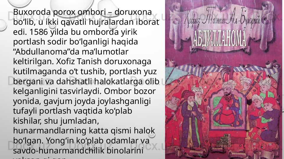 Buxoroda porox ombori – doruxona 
bo‘lib, u ikki qavatli hujralardan iborat 
edi. 1586 yilda bu omborda yirik 
portlash sodir bo‘lganligi haqida 
“Abdullanoma”da ma’lumotlar 
keltirilgan. Xofiz Tanish doruxonaga 
kutilmaganda o‘t tushib, portlash yuz 
bergani va dahshatli halokatlarga olib 
kelganligini tasvirlaydi. Ombor bozor 
yonida, gavjum joyda joylashganligi 
tufayli portlash vaqtida ko‘plab 
kishilar, shu jumladan, 
hunarmandlarning katta qismi halok 
bo‘lgan. Yong‘in ko‘plab odamlar va 
savdo-hunarmandchilik binolarini 
yakson qilgan.  