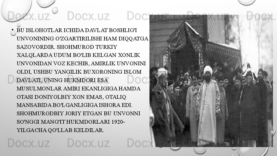 •
BU ISLOHOTLAR ICHIDA DAVLAT BOSHLIG'I 
UNVONINING O'ZGARTIRILISHI HAM DIQQATGA 
SAZOVORDIR. SHOHMUROD TURKIY 
XALQLARDA UDUM BO'LIB KELGAN XONLIK 
UNVONIDAN VOZ KECHIB, AMIRLIK UNVONINI 
OLDI, USHBU YANGILIK BUXORONING ISLOM 
DAVLATI, UNING HUKMDORI ESA 
MUSULMONLAR AMIRI EKANLIGIGA HAMDA 
OTASI DONIYOLBIY XON EMAS, OTALIQ 
MANSABIDA BO'LGANLIGIGA ISHORA EDI. 
SHOHMURODBIY JORIY ETGAN BU UNVONNI 
SO'NGGI MANG'IT HUKMDORLARI 1920-
YILGACHA QO'LLAB KELDILAR. 