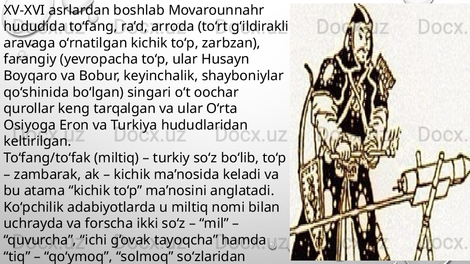 XV-XVI asrlardan boshlab Movarounnahr 
hududida to‘fang, ra’d, arroda (to‘rt g‘ildirakli 
aravaga o‘rnatilgan kichik to‘p, zarbzan), 
farangiy (yevropacha to‘p, ular Husayn 
Boyqaro va Bobur, keyinchalik, shayboniylar 
qo‘shinida bo‘lgan) singari o‘t oochar 
qurollar keng tarqalgan va ular O‘rta 
Osiyoga Eron va Turkiya hududlaridan 
keltirilgan. 
To‘fang/to‘fak (miltiq) – turkiy so‘z bo‘lib, to‘p 
– zambarak, ak – kichik ma’nosida keladi va 
bu atama “kichik to‘p” ma’nosini anglatadi. 
Ko‘pchilik adabiyotlarda u miltiq nomi bilan 
uchrayda va forscha ikki so‘z – “mil” – 
“quvurcha”, “ichi g‘ovak tayoqcha” hamda 
“tiq” – “qo‘ymoq”, “solmoq” so‘zlaridan 
tashkil topgan. 