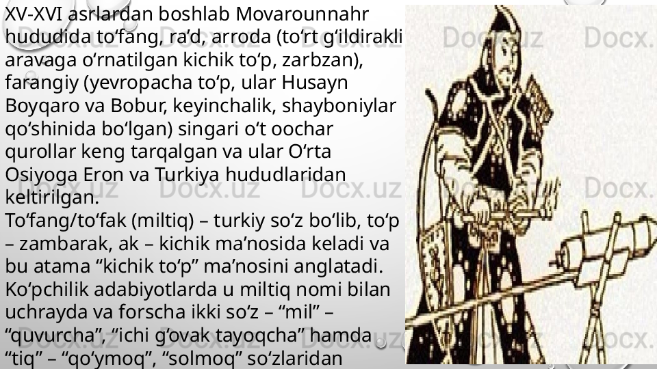 XV-XVI asrlardan boshlab Movarounnahr 
hududida to‘fang, ra’d, arroda (to‘rt g‘ildirakli 
aravaga o‘rnatilgan kichik to‘p, zarbzan), 
farangiy (yevropacha to‘p, ular Husayn 
Boyqaro va Bobur, keyinchalik, shayboniylar 
qo‘shinida bo‘lgan) singari o‘t oochar 
qurollar keng tarqalgan va ular O‘rta 
Osiyoga Eron va Turkiya hududlaridan 
keltirilgan. 
To‘fang/to‘fak (miltiq) – turkiy so‘z bo‘lib, to‘p 
– zambarak, ak – kichik ma’nosida keladi va 
bu atama “kichik to‘p” ma’nosini anglatadi. 
Ko‘pchilik adabiyotlarda u miltiq nomi bilan 
uchrayda va forscha ikki so‘z – “mil” – 
“quvurcha”, “ichi g‘ovak tayoqcha” hamda 
“tiq” – “qo‘ymoq”, “solmoq” so‘zlaridan 
tashkil topgan.