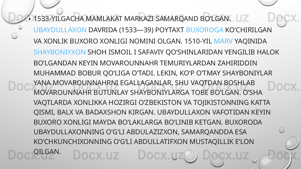 • 1533-YILGACHA MAMLAKAT MARKAZI  SAMARQAND  BOʻLGAN. 
UBAYDULLAXON  DAVRIDA (1533—39) POYTAXT  BUXOROGA  KOʻCHIRILGAN 
VA XONLIK BUXORO XONLIGI NOMINI OLGAN. 1510-YIL  MARV  YAQINIDA 
SHAYBONIYXON  SHOH ISMOIL I SAFAVIY QOʻSHINLARIDAN YENGILIB HALOK 
BOʻLGANDAN KEYIN MOVAROUNNAHR TEMURIYLARDAN ZAHIRIDDIN 
MUHAMMAD BOBUR QOʻLIGA OʻTADI. LEKIN, KOʻP OʻTMAY SHAYBONIYLAR 
YANA MOVAROUNNAHRNI EGALLAGANLAR. SHU VAQTDAN BOSHLAB 
MOVAROUNNAHR BUTUNLAY SHAYBONIYLARGA TOBE BOʻLGAN. OʻSHA 
VAQTLARDA XONLIKKA HOZIRGI OʻZBEKISTON VA TOJIKISTONNING KATTA 
QISMI, BALX VA BADAXSHON KIRGAN. UBAYDULLAXON VAFOTIDAN KEYIN 
BUXORO XONLIGI MAYDA BOʻLAKLARGA BOʻLINIB KETGAN. BUXORODA 
UBAYDULLAXONNING OʻGʻLI ABDULAZIZXON, SAMARQANDDA ESA 
KOʻCHKUNCHIXONNING OʻGʻLI ABDULLATIFXON MUSTAQILLIK EʼLON 
QILGAN.  