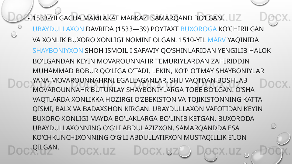 • 1533-YILGACHA MAMLAKAT MARKAZI  SAMARQAND  BOʻLGAN. 
UBAYDULLAXON  DAVRIDA (1533—39) POYTAXT  BUXOROGA  KOʻCHIRILGAN 
VA XONLIK BUXORO XONLIGI NOMINI OLGAN. 1510-YIL  MARV  YAQINIDA 
SHAYBONIYXON  SHOH ISMOIL I SAFAVIY QOʻSHINLARIDAN YENGILIB HALOK 
BOʻLGANDAN KEYIN MOVAROUNNAHR TEMURIYLARDAN ZAHIRIDDIN 
MUHAMMAD BOBUR QOʻLIGA OʻTADI. LEKIN, KOʻP OʻTMAY SHAYBONIYLAR 
YANA MOVAROUNNAHRNI EGALLAGANLAR. SHU VAQTDAN BOSHLAB 
MOVAROUNNAHR BUTUNLAY SHAYBONIYLARGA TOBE BOʻLGAN. OʻSHA 
VAQTLARDA XONLIKKA HOZIRGI OʻZBEKISTON VA TOJIKISTONNING KATTA 
QISMI, BALX VA BADAXSHON KIRGAN. UBAYDULLAXON VAFOTIDAN KEYIN 
BUXORO XONLIGI MAYDA BOʻLAKLARGA BOʻLINIB KETGAN. BUXORODA 
UBAYDULLAXONNING OʻGʻLI ABDULAZIZXON, SAMARQANDDA ESA 
KOʻCHKUNCHIXONNING OʻGʻLI ABDULLATIFXON MUSTAQILLIK EʼLON 
QILGAN.