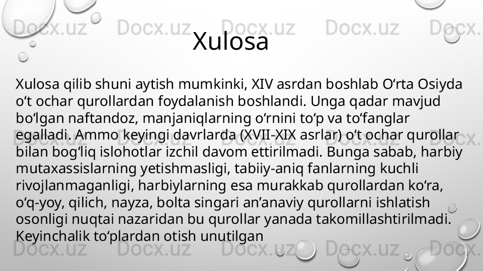 Xulosa qilib shuni aytish mumkinki, XIV asrdan boshlab O‘rta Osiyda 
o‘t ochar qurollardan foydalanish boshlandi. Unga qadar mavjud 
bo‘lgan naftandoz, manjaniqlarning o‘rnini to‘p va to‘fanglar 
egalladi. Ammo keyingi davrlarda (XVII-XIX asrlar) o‘t ochar qurollar 
bilan bog‘liq islohotlar izchil davom ettirilmadi. Bunga sabab, harbiy 
mutaxassislarning yetishmasligi, tabiiy-aniq fanlarning kuchli 
rivojlanmaganligi, harbiylarning esa murakkab qurollardan ko‘ra, 
o‘q-yoy, qilich, nayza, bolta singari an’anaviy qurollarni ishlatish 
osonligi nuqtai nazaridan bu qurollar yanada takomillashtirilmadi. 
Keyinchalik to‘plardan otish unutilgan        Xulosa  