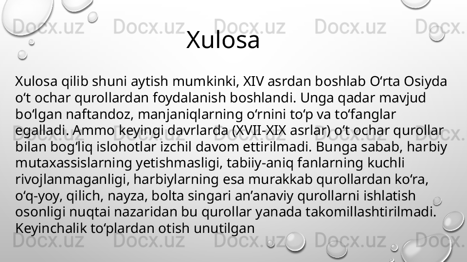 Xulosa qilib shuni aytish mumkinki, XIV asrdan boshlab O‘rta Osiyda 
o‘t ochar qurollardan foydalanish boshlandi. Unga qadar mavjud 
bo‘lgan naftandoz, manjaniqlarning o‘rnini to‘p va to‘fanglar 
egalladi. Ammo keyingi davrlarda (XVII-XIX asrlar) o‘t ochar qurollar 
bilan bog‘liq islohotlar izchil davom ettirilmadi. Bunga sabab, harbiy 
mutaxassislarning yetishmasligi, tabiiy-aniq fanlarning kuchli 
rivojlanmaganligi, harbiylarning esa murakkab qurollardan ko‘ra, 
o‘q-yoy, qilich, nayza, bolta singari an’anaviy qurollarni ishlatish 
osonligi nuqtai nazaridan bu qurollar yanada takomillashtirilmadi. 
Keyinchalik to‘plardan otish unutilgan        Xulosa