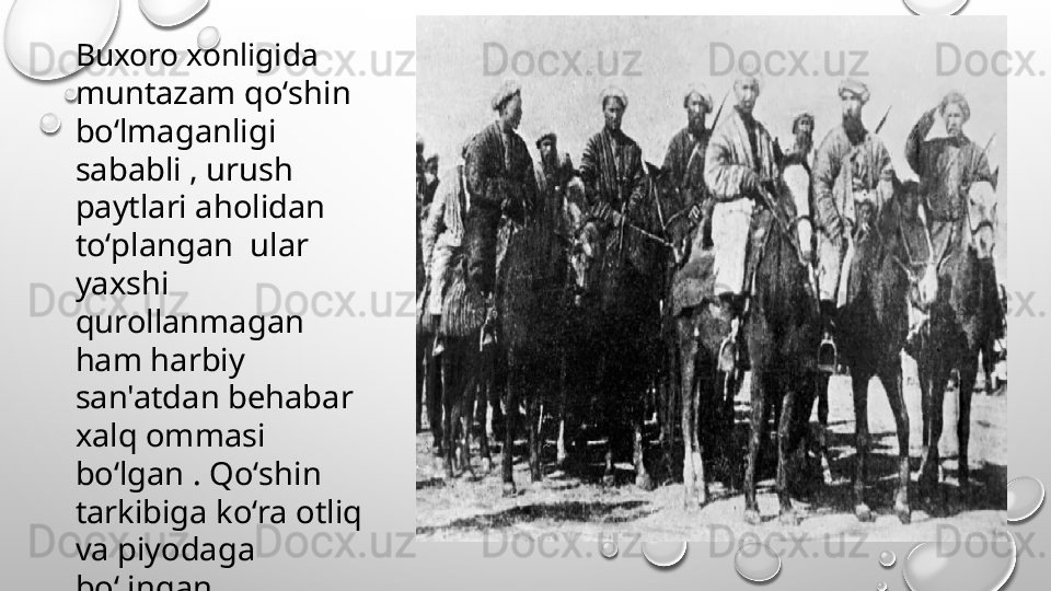 Buxoro xonligida 
muntazam qoʻshin 
boʻlmaganligi 
sababli , urush 
paytlari aholidan 
toʻplangan  ular 
yaxshi 
qurollanmagan 
ham harbiy 
san'atdan behabar 
xalq ommasi 
boʻlgan . Qoʻshin 
tarkibiga koʻra otliq 
va piyodaga 
boʻlingan 