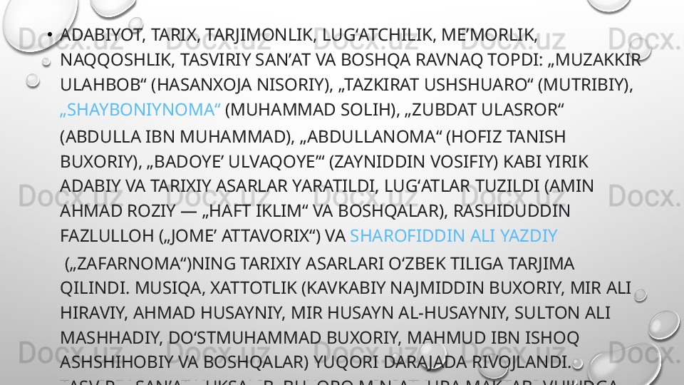 •
ADABIYOT, TARIX, TARJIMONLIK, LUGʻATCHILIK, MEʼMORLIK, 
NAQQOSHLIK, TASVIRIY SANʼAT VA BOSHQA RAVNAQ TOPDI: „MUZAKKIR 
ULAHBOB“ (HASANXOJA NISORIY), „TAZKIRAT USHSHUARO“ (MUTRIBIY), 
„SHAYBONIYNOMA“  (MUHAMMAD SOLIH), „ZUBDAT ULASROR“ 
(ABDULLA IBN MUHAMMAD), „ABDULLANOMA“ (HOFIZ TANISH 
BUXORIY), „BADOYEʼ ULVAQOYEʼ“ (ZAYNIDDIN VOSIFIY) KABI YIRIK 
ADABIY VA TARIXIY ASARLAR YARATILDI, LUGʻATLAR TUZILDI (AMIN 
AHMAD ROZIY — „HAFT IKLIM“ VA BOSHQALAR), RASHIDUDDIN 
FAZLULLOH („JOMEʼ ATTAVORIX“) VA  SHAROFIDDIN ALI YAZDIY
 („ZAFARNOMA“)NING TARIXIY ASARLARI OʻZBEK TILIGA TARJIMA 
QILINDI. MUSIQA, XATTOTLIK (KAVKABIY NAJMIDDIN BUXORIY, MIR ALI 
HIRAVIY, AHMAD HUSAYNIY, MIR HUSAYN AL-HUSAYNIY, SULTON ALI 
MASHHADIY, DOʻSTMUHAMMAD BUXORIY, MAHMUD IBN ISHOQ 
ASHSHIHOBIY VA BOSHQALAR) YUQORI DARA JADA RIVOJLANDI. 
TASVIRIY SANʼAT YUKSALIB, BUXORO MINIATYURA MAKTABI VUJUDGA 
KELDI. 