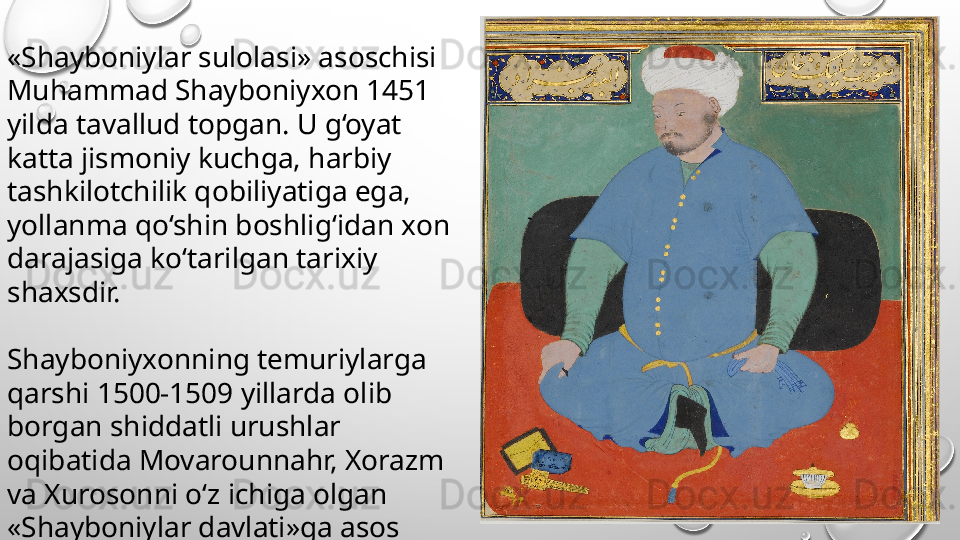 «Shayboniylar sulolasi» asoschisi 
Muhammad Shayboniyxon 1451 
yilda tavallud topgan. U g‘oyat 
katta jismoniy kuchga, harbiy 
tashkilotchilik qobiliyatiga ega, 
yollanma qo‘shin boshlig‘idan xon 
darajasiga ko‘tarilgan tarixiy 
shaxsdir.
Shayboniyxonning temuriylarga 
qarshi 1500-1509 yillarda olib 
borgan shiddatli urushlar 
oqibatida Movarounnahr, Xorazm 
va Xurosonni o‘z ichiga olgan 
«Shayboniylar davlati»ga asos 
solad 