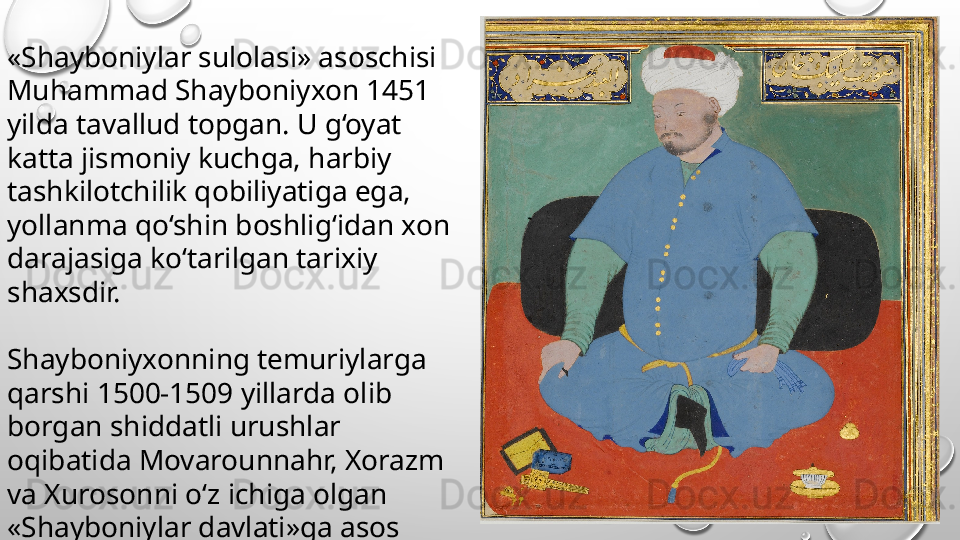 «Shayboniylar sulolasi» asoschisi 
Muhammad Shayboniyxon 1451 
yilda tavallud topgan. U g‘oyat 
katta jismoniy kuchga, harbiy 
tashkilotchilik qobiliyatiga ega, 
yollanma qo‘shin boshlig‘idan xon 
darajasiga ko‘tarilgan tarixiy 
shaxsdir.
Shayboniyxonning temuriylarga 
qarshi 1500-1509 yillarda olib 
borgan shiddatli urushlar 
oqibatida Movarounnahr, Xorazm 
va Xurosonni o‘z ichiga olgan 
«Shayboniylar davlati»ga asos 
solad