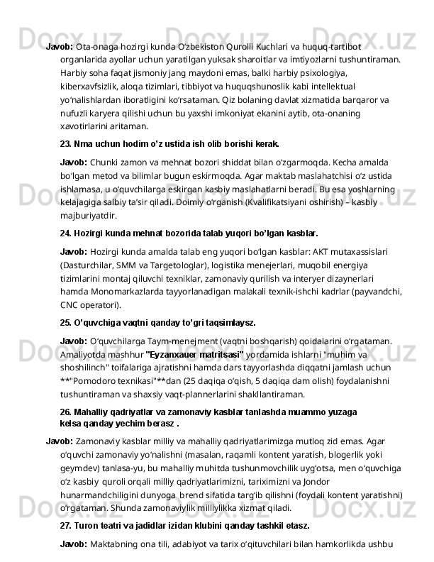 Javob:   Ota-onaga   hozirgi   kunda   O‘zbekiston   Qurolli   Kuchlari   va   huquq-tartibot  
organlarida ayollar   uchun   yaratilgan   yuksak   sharoitlar   va   imtiyozlarni   tushuntiraman.
Harbiy   soha   faqat jismoniy jang maydoni emas, balki harbiy psixologiya, 
kiberxavfsizlik, aloqa tizimlari, tibbiyot va huquqshunoslik kabi intellektual 
yo‘nalishlardan iboratligini ko‘rsataman. Qiz bolaning davlat xizmatida barqaror va 
nufuzli karyera qilishi uchun bu yaxshi imkoniyat ekanini aytib, ota-onaning 
xavotirlarini aritaman.
23. Nma   uchun   hodim   o’z   ustida   ish   olib   borishi  kerak.
Javob:   Chunki   zamon   va   mehnat   bozori   shiddat   bilan   o‘zgarmoqda.   Kecha   amalda  
bo‘lgan metod va bilimlar bugun eskirmoqda. Agar maktab maslahatchisi o‘z ustida 
ishlamasa, u o‘quvchilarga eskirgan kasbiy maslahatlarni beradi. Bu esa yoshlarning 
kelajagiga salbiy ta’sir qiladi. Doimiy o‘rganish (Kvalifikatsiyani oshirish) – kasbiy 
majburiyatdir.
24. Hozirgi   kunda   mehnat   bozorida   talab   yuqori   bo’lgan   kasblar.
Javob:  Hozirgi kunda amalda talab eng yuqori bo‘lgan kasblar: AKT mutaxassislari 
(Dasturchilar,   SMM   va   Targetologlar),   logistika   menejerlari,   muqobil   energiya  
tizimlarini montaj qiluvchi texniklar, zamonaviy qurilish va interyer dizaynerlari 
hamda Monomarkazlarda tayyorlanadigan malakali texnik-ishchi kadrlar (payvandchi,
CNC  operatori).
25. O’quvchiga   vaqtni   qanday   to’gri  taqsimlaysz.
Javob:  O‘quvchilarga Taym-menejment (vaqtni boshqarish) qoidalarini o‘rgataman. 
Amaliyotda   mashhur   "Eyzanxauer   matritsasi"   yordamida   ishlarni   "muhim   va  
shoshilinch" toifalariga ajratishni hamda dars tayyorlashda diqqatni jamlash uchun 
**"Pomodoro texnikasi"**dan (25 daqiqa o‘qish, 5 daqiqa dam olish) foydalanishni 
tushuntiraman va shaxsiy vaqt-plannerlarini shakllantiraman.
26. Mahalliy   qadriyatlar   va   zamonaviy   kasblar   tanlashda   muammo   yuzaga  
kelsa qanday yechim berasz .
Javob:  Zamonaviy kasblar milliy va mahalliy qadriyatlarimizga mutloq zid emas. Agar 
o‘quvchi   zamonaviy   yo‘nalishni   (masalan,   raqamli   kontent   yaratish,   blogerlik   yoki  
geymdev) tanlasa-yu, bu mahalliy muhitda tushunmovchilik uyg‘otsa, men o‘quvchiga
o‘z kasbiy   quroli orqali milliy qadriyatlarimizni, tariximizni va Jondor 
hunarmandchiligini dunyoga   brend sifatida targ‘ib qilishni (foydali kontent yaratishni)
o‘rgataman. Shunda zamonaviylik milliylikka xizmat qiladi.
27. Turon   teatri   va   jadidlar   izidan   klubini   qanday   tashkil  etasz.
Javob:   Maktabning   ona   tili,   adabiyot   va   tarix   o‘qituvchilari   bilan   hamkorlikda   ushbu   