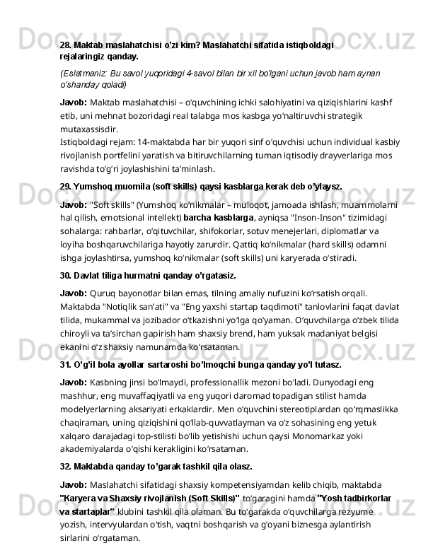 28. Maktab   maslahatchisi   o’zi   kim?   Maslahatchi   sifatida   istiqboldagi  
rejalaringiz  qanday.
(Eslatmaniz:   Bu   savol   yuqoridagi   4-savol   bilan   bir   xil   bo'lgani   uchun   javob   ham   aynan 
o‘shanday qoladi)
Javob:   Maktab   maslahatchisi   –   o‘quvchining   ichki   salohiyatini   va   qiziqishlarini   kashf  
etib, uni mehnat bozoridagi real talabga mos kasbga yo‘naltiruvchi strategik 
mutaxassisdir.
Istiqboldagi rejam: 14-maktabda har bir yuqori sinf o‘quvchisi uchun individual kasbiy
rivojlanish   portfelini   yaratish   va   bitiruvchilarning   tuman   iqtisodiy   drayverlariga   mos  
ravishda to‘g‘ri joylashishini ta’minlash.
29. Yumshoq   muomila   (soft   skills)   qaysi   kasblarga   kerak   deb  o’ylaysz.
Javob:  "Soft skills" (Yumshoq ko‘nikmalar – muloqot, jamoada ishlash, muammolarni 
hal qilish,   emotsional   intellekt)   barcha   kasblarga ,   ayniqsa   "Inson-Inson"   tizimidagi  
sohalarga: rahbarlar, o‘qituvchilar, shifokorlar, sotuv menejerlari, diplomatlar va 
loyiha boshqaruvchilariga hayotiy zarurdir. Qattiq ko‘nikmalar (hard skills) odamni 
ishga joylashtirsa, yumshoq ko‘nikmalar (soft skills) uni karyerada o‘stiradi.
30. Davlat   tiliga   hurmatni   qanday  o’rgatasiz.
Javob:  Quruq bayonotlar bilan emas, tilning amaliy nufuzini ko‘rsatish orqali. 
Maktabda "Notiqlik   san’ati"   va   "Eng   yaxshi   startap   taqdimoti"   tanlovlarini   faqat   davlat  
tilida,   mukammal va jozibador o‘tkazishni yo‘lga qo‘yaman. O‘quvchilarga o‘zbek tilida 
chiroyli va ta’sirchan gapirish ham shaxsiy brend, ham yuksak madaniyat belgisi 
ekanini o‘z shaxsiy namunamda ko‘rsataman.
31. O’g’il   bola   ayollar   sartaroshi   bo’lmoqchi   bunga   qanday   yo’l  tutasz.
Javob:   Kasbning   jinsi   bo‘lmaydi,   professionallik   mezoni   bo‘ladi.   Dunyodagi   eng  
mashhur, eng muvaffaqiyatli va eng yuqori daromad topadigan stilist hamda 
modelyerlarning aksariyati erkaklardir. Men o‘quvchini stereotiplardan qo‘rqmaslikka 
chaqiraman, uning qiziqishini   qo‘llab-quvvatlayman   va   o‘z   sohasining   eng   yetuk  
xalqaro   darajadagi   top-stilisti bo‘lib yetishishi uchun qaysi Monomarkaz yoki 
akademiyalarda o‘qishi kerakligini  ko‘rsataman.
32. Maktabda   qanday   to’garak   tashkil   qila   olasz.
Javob:   Maslahatchi   sifatidagi   shaxsiy   kompetensiyamdan   kelib   chiqib,   maktabda  
"Karyera va Shaxsiy rivojlanish (Soft Skills)"  to‘garagini hamda  "Yosh tadbirkorlar 
va startaplar"  klubini tashkil qila olaman. Bu to‘garakda o‘quvchilarga rezyume 
yozish, intervyulardan   o‘tish,   vaqtni   boshqarish   va   g‘oyani   biznesga   aylantirish  
sirlarini   o‘rgataman. 