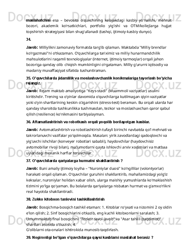 maslahatchisi   esa   –   bevosita   o‘quvchining   kelajakdagi   kasbiy   yo‘nalishi,   mehnat
bozori,   akademik   ko‘rsatkichlari,   portfolio   yig‘ishi   va   OTM/kollejlarga   hujjat
topshirish   strategiyasi bilan shug‘ullanadi (tashqi, ijtimoiy-kasbiy dunyo).
34.
Javob:  Milliylikni zamonaviy formatda targ‘ib qilaman. Maktabda "Milliy brendlar 
ko‘rgazmasi"ni   o‘tkazaman.   O‘quvchilarga   tariximiz   va   milliy   hunarmandchilik  
mahsulotlarini raqamli texnologiyalar (internet, ijtimoiy tarmoqlar) orqali jahon 
bozoriga qanday olib   chiqish mumkinligini o‘rgataman. Milliy g‘ururni iqtisodiy va 
madaniy muvaffaqiyat sifatida  tushuntiraman.
35. O’quvchilarda   jidamlilik   va   moslashuvchanlik   konikmalariga   tayorlash   bo’yicha
rejangiz.
Javob:   Rejam   maktab   amaliyotiga   "Keys-stadi"   (Muammoli   vaziyatlar)   usulini  
kiritishdir. Trening va o‘yinlar davomida o‘quvchilarga kutilmagan qiyin vaziyatlar 
yoki o‘yin shartlarining keskin o‘zgarishini (stress-test) beraman. Bu orqali ularda har
qanday sharoitda tushkunlikka tushmasdan, tezkor va moslashuvchan qaror qabul 
qilish (resilience) ko‘nikmasini tarbiyalayman.
36. Aftamatlashtirish   va   robotkash   orqali   yoqolib   borilayotgan   kasblar.
Javob:  Avtomatlashtirish va robotlashtirish tufayli birinchi navbatda qo‘l mehnati va 
takrorlanuvchi   vazifalar   yo‘qolmoqda.   Masalan:   yirik   zavodlardagi   qadoqlovchi   va  
yig‘uvchi ishchilar (konveyer robotlari sababli), haydovchilar (haydovchisiz 
avtomobillar rivoji bilan), ma’lumotlarni qayta ishlovchi arxiv xodimlari va matbaa 
uylaridagi mexanik harflar  teruvchilar.
37. O’quvchilarda   qariyalarga   hurmatni   shakllantirish   ?
Javob:  Buni amaliy ijtimoiy loyiha – "Nuroniylar duosi" ko‘ngillilar (volontyorlar) 
harakati orqali qilaman. O‘quvchilar guruhini shakllantirib, mahallamizdagi yolg‘iz 
keksalar, nuroniylar   holidan   xabar   olish,   ularga   maishiy   yumushlarda   ko‘maklashish  
tizimini   yo‘lga qo‘yaman. Bu bolalarda qariyalarga nisbatan hurmat va g‘amxo‘rlikni 
real hayotda  shakllantiradi.
38. Zukko   kitobxon   tanlovini  tashkillashtirish
Javob:  Bosqichma-bosqich tashkil etaman: 1. Kitoblar ro‘yxati va nizomini 2 oy oldin 
e’lon qilish;   2.   Sinf   bosqichlarini   o‘tkazib,   eng   kuchli   kitobxonlarni   saralash;   3.  
Umummaktab   final bosqichini "Tezkor savol-javob" va "Asar tahlili (taqdimot)" 
shartlari asosida o‘tkazish; 4.
G‘oliblarni   ota-onalari   ishtirokida   munosib   taqdirlash.
39. Nogironligi   bo’lgan   o’quvchilarga   qaysi   kasblarni   maslahat   berasiz   ? 
