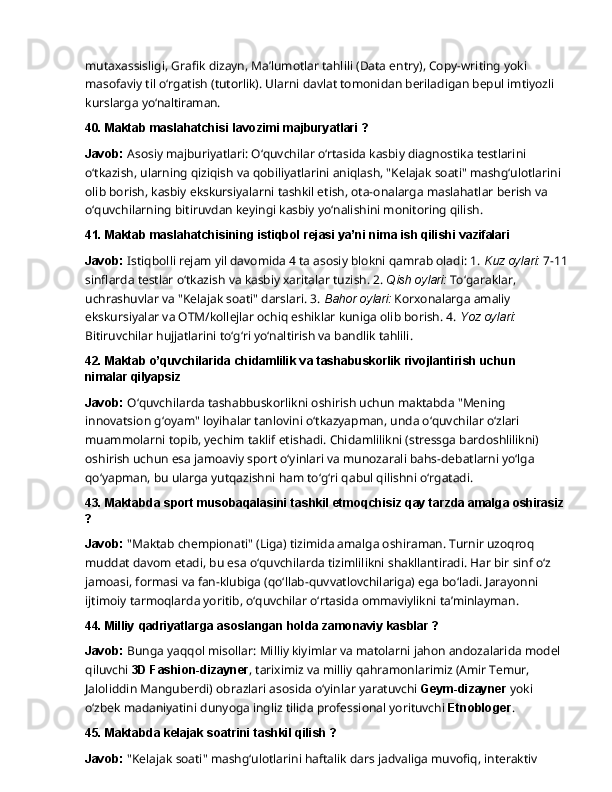mutaxassisligi,   Grafik   dizayn,   Ma’lumotlar   tahlili   (Data   entry),   Copy-writing   yoki  
masofaviy til o‘rgatish (tutorlik). Ularni davlat tomonidan beriladigan bepul imtiyozli 
kurslarga  yo‘naltiraman.
40. Maktab   maslahatchisi   lavozimi   majburyatlari   ?
Javob:   Asosiy   majburiyatlari:   O‘quvchilar   o‘rtasida   kasbiy   diagnostika   testlarini  
o‘tkazish, ularning qiziqish va qobiliyatlarini aniqlash, "Kelajak soati" mashg‘ulotlarini 
olib borish, kasbiy ekskursiyalarni tashkil etish, ota-onalarga maslahatlar berish va 
o‘quvchilarning bitiruvdan keyingi kasbiy yo‘nalishini monitoring qilish.
41. Maktab   maslahatchisining   istiqbol   rejasi   ya’ni   nima   ish   qilishi   vazifalari
Javob:  Istiqbolli rejam yil davomida 4 ta asosiy blokni qamrab oladi: 1.  Kuz oylari:  7-11 
sinflarda   testlar   o‘tkazish   va   kasbiy   xaritalar   tuzish.   2.   Qish   oylari:   To‘garaklar,  
uchrashuvlar va "Kelajak soati" darslari. 3.  Bahor oylari:  Korxonalarga amaliy 
ekskursiyalar va OTM/kollejlar ochiq eshiklar kuniga olib borish. 4.  Yoz oylari: 
Bitiruvchilar hujjatlarini to‘g‘ri yo‘naltirish va bandlik tahlili.
42. Maktab   o’quvchilarida   chidamlilik   va   tashabuskorlik   rivojlantirish   uchun  
nimalar  qilyapsiz
Javob:  O‘quvchilarda tashabbuskorlikni oshirish uchun maktabda "Mening 
innovatsion g‘oyam" loyihalar tanlovini o‘tkazyapman, unda o‘quvchilar o‘zlari 
muammolarni topib, yechim taklif etishadi. Chidamlilikni (stressga bardoshlilikni) 
oshirish uchun esa jamoaviy sport   o‘yinlari   va   munozarali   bahs-debatlarni   yo‘lga  
qo‘yapman,   bu   ularga   yutqazishni   ham to‘g‘ri qabul qilishni o‘rgatadi.
43. Maktabda   sport   musobaqalasini   tashkil   etmoqchisiz   qay   tarzda   amalga  oshirasiz
?
Javob:  "Maktab chempionati" (Liga) tizimida amalga oshiraman. Turnir uzoqroq 
muddat davom   etadi,   bu   esa   o‘quvchilarda   tizimlilikni   shakllantiradi.   Har   bir   sinf   o‘z  
jamoasi,   formasi va fan-klubiga (qo‘llab-quvvatlovchilariga) ega bo‘ladi. Jarayonni 
ijtimoiy tarmoqlarda yoritib, o‘quvchilar o‘rtasida ommaviylikni ta’minlayman.
44. Milliy   qadriyatlarga   asoslangan   holda   zamonaviy   kasblar   ?
Javob:  Bunga yaqqol misollar: Milliy kiyimlar va matolarni jahon andozalarida model 
qiluvchi  3D Fashion-dizayner , tariximiz va milliy qahramonlarimiz (Amir Temur, 
Jaloliddin Manguberdi)   obrazlari   asosida   o‘yinlar   yaratuvchi   Geym-dizayner   yoki  
o‘zbek   madaniyatini dunyoga ingliz tilida professional yorituvchi  Etnobloger .
45. Maktabda   kelajak   soatrini   tashkil   qilish   ?
Javob:   "Kelajak   soati"   mashg‘ulotlarini   haftalik   dars   jadvaliga   muvofiq,   interaktiv   