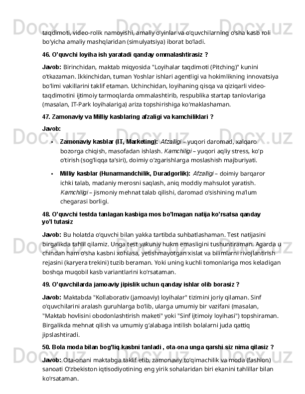 taqdimoti,   video-rolik   namoyishi,   amaliy   o‘yinlar   va   o‘quvchilarning   o‘sha   kasb   roli  
bo‘yicha amaliy mashqlaridan (simulyatsiya) iborat bo‘ladi.
46. O’quvchi   loyiha   ish   yaratadi   qanday   ommalashtirasiz   ?
Javob:   Birinchidan,   maktab   miqyosida   "Loyihalar   taqdimoti   (Pitching)"   kunini  
o‘tkazaman. Ikkinchidan, tuman Yoshlar ishlari agentligi va hokimlikning innovatsiya 
bo‘limi vakillarini taklif etaman. Uchinchidan, loyihaning qisqa va qiziqarli video-
taqdimotini ijtimoiy tarmoqlarda   ommalashtirib,   respublika   startap   tanlovlariga  
(masalan,   IT-Park   loyihalariga) ariza topshirishiga ko‘maklashaman.
47. Zamonaviy   va   Milliy   kasblaring   afzaligi   va   kamchiliklari   ?
Javob:
 Zamonaviy kasblar (IT, Marketing):  Afzalligi  – yuqori daromad, xalqaro 
bozorga chiqish,   masofadan   ishlash.   Kamchiligi   –   yuqori   aqliy   stress,   ko‘p  
o‘tirish   (sog‘liqqa ta’siri), doimiy o‘zgarishlarga moslashish majburiyati.
 Milliy   kasblar   (Hunarmandchilik,   Duradgorlik):   Afzalligi   –   doimiy   barqaror  
ichki talab, madaniy merosni saqlash, aniq moddiy mahsulot yaratish. 
Kamchiligi  – jismoniy mehnat talab qilishi, daromad o‘sishining ma’lum 
chegarasi borligi.
48. O’quvchi   testda   tanlagan   kasbiga   mos   bo’lmagan   natija   ko’rsatsa   qanday  
yo’l  tutasiz
Javob:   Bu   holatda   o‘quvchi   bilan   yakka   tartibda   suhbatlashaman.   Test   natijasini  
birgalikda tahlil qilamiz. Unga test yakuniy hukm emasligini tushuntiraman. Agarda u 
chindan ham o‘sha kasbni xohlasa, yetishmayotgan xislat va bilimlarni rivojlantirish 
rejasini (karyera trekini) tuzib beraman. Yoki uning kuchli tomonlariga mos keladigan 
boshqa muqobil kasb variantlarini ko‘rsataman.
49. O’quvchilarda   jamoaviy   jipislik   uchun   qanday   ishlar   olib   borasiz   ?
Javob:  Maktabda "Kollaborativ (jamoaviy) loyihalar" tizimini joriy qilaman. Sinf 
o‘quvchilarini   aralash   guruhlarga   bo‘lib,   ularga   umumiy   bir   vazifani   (masalan,  
"Maktab hovlisini obodonlashtirish maketi" yoki "Sinf ijtimoiy loyihasi") topshiraman. 
Birgalikda mehnat qilish va umumiy g‘alabaga intilish bolalarni juda qattiq 
jipslashtiradi.
50. Bola   moda   bilan   bog’liq   kasbni   tanladi   ,   ota-ona   unga   qarshi   siz   nima   qilasiz   ?
Javob:   Ota-onani   maktabga   taklif   etib,   zamonaviy   to‘qimachilik   va   moda   (fashion)  
sanoati O‘zbekiston iqtisodiyotining eng yirik sohalaridan biri ekanini tahlillar bilan 
ko‘rsataman. 